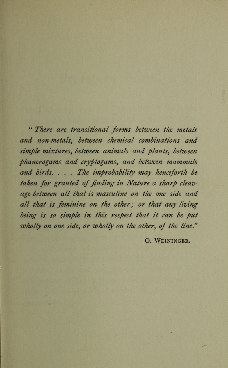 “ There are transitional forms between the metals and non-metals, between chemical combinations and simple mixtures, between animals and pla?its, between phanerogams and cryptogams, and between mammals and birds. . . . The improbability may henceforth be taken for granted of finding in Nature a sharp cleav- age between all that is masculine on the one side and all that is feminine on the other; or that any living being is so simple in this respect that it can be put wholly on one side, or wholly on the other, of the line.” O. Weininger.