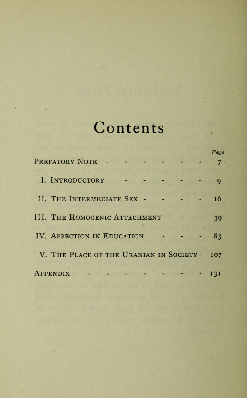 Contents Page Prefatory Note 7 I. Introductory 9 II. The Intermediate Sex 16 III. The Homogenic Attachment - - 39 IV. Affection in Education 83 V. The Place of the Uranian in Society - 107 Appendix 13