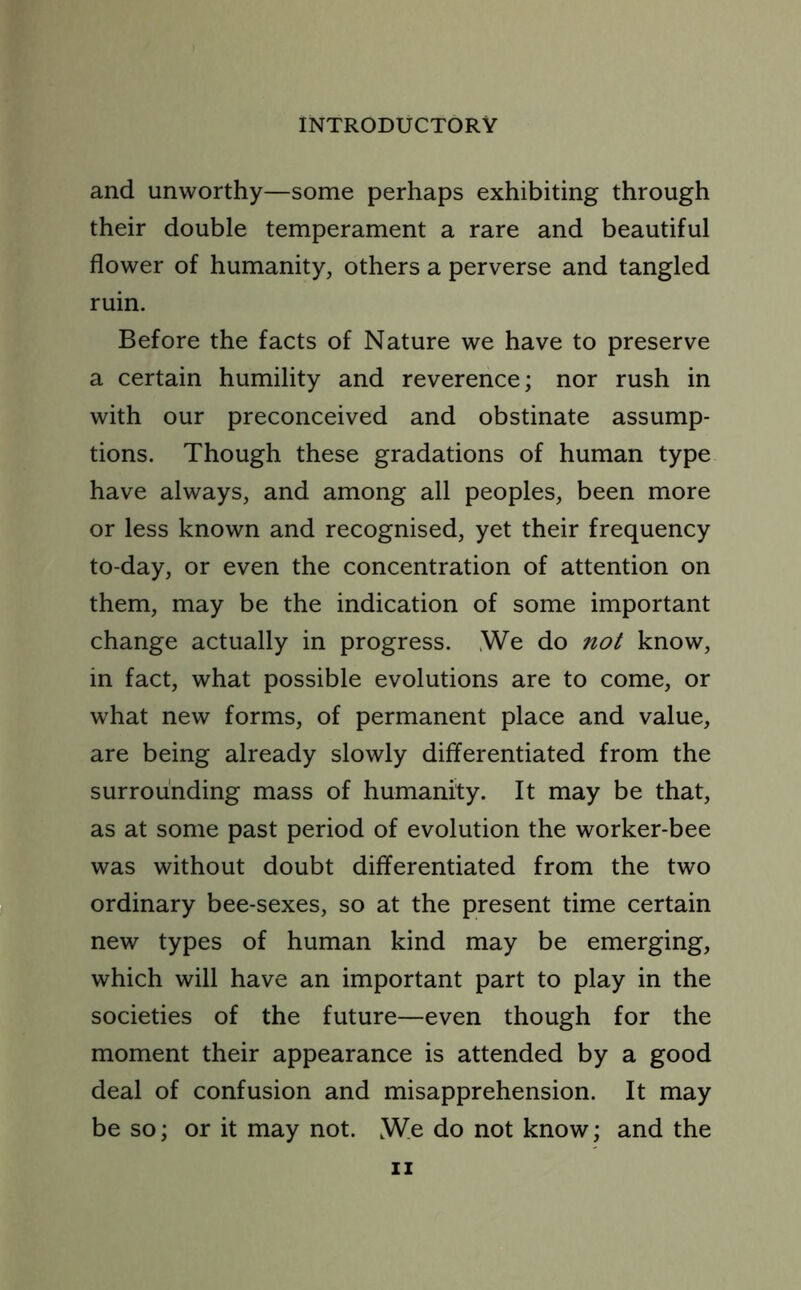 and unworthy—some perhaps exhibiting through their double temperament a rare and beautiful flower of humanity, others a perverse and tangled ruin. Before the facts of Nature we have to preserve a certain humility and reverence; nor rush in with our preconceived and obstinate assump- tions. Though these gradations of human type have always, and among all peoples, been more or less known and recognised, yet their frequency to-day, or even the concentration of attention on them, may be the indication of some important change actually in progress. We do not know, in fact, what possible evolutions are to come, or what new forms, of permanent place and value, are being already slowly differentiated from the surrounding mass of humanity. It may be that, as at some past period of evolution the worker-bee was without doubt differentiated from the two ordinary bee-sexes, so at the present time certain new types of human kind may be emerging, which will have an important part to play in the societies of the future—even though for the moment their appearance is attended by a good deal of confusion and misapprehension. It may be so; or it may not. We do not know; and the