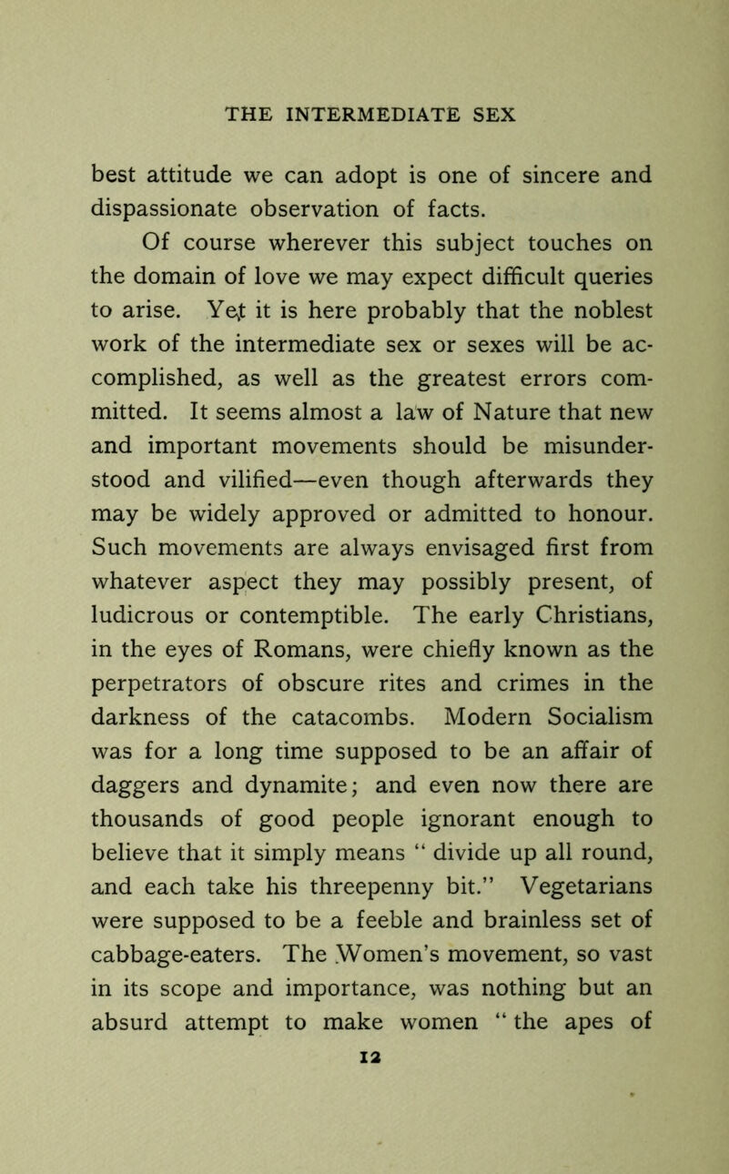 best attitude we can adopt is one of sincere and dispassionate observation of facts. Of course wherever this subject touches on the domain of love we may expect difficult queries to arise. YeJ it is here probably that the noblest work of the intermediate sex or sexes will be ac- complished, as well as the greatest errors com- mitted. It seems almost a law of Nature that new and important movements should be misunder- stood and vilified—even though afterwards they may be widely approved or admitted to honour. Such movements are always envisaged first from whatever aspect they may possibly present, of ludicrous or contemptible. The early Christians, in the eyes of Romans, were chiefly known as the perpetrators of obscure rites and crimes in the darkness of the catacombs. Modern Socialism was for a long time supposed to be an affair of daggers and dynamite; and even now there are thousands of good people ignorant enough to believe that it simply means “ divide up all round, and each take his threepenny bit.” Vegetarians were supposed to be a feeble and brainless set of cabbage-eaters. The .Women’s movement, so vast in its scope and importance, was nothing but an absurd attempt to make women “ the apes of