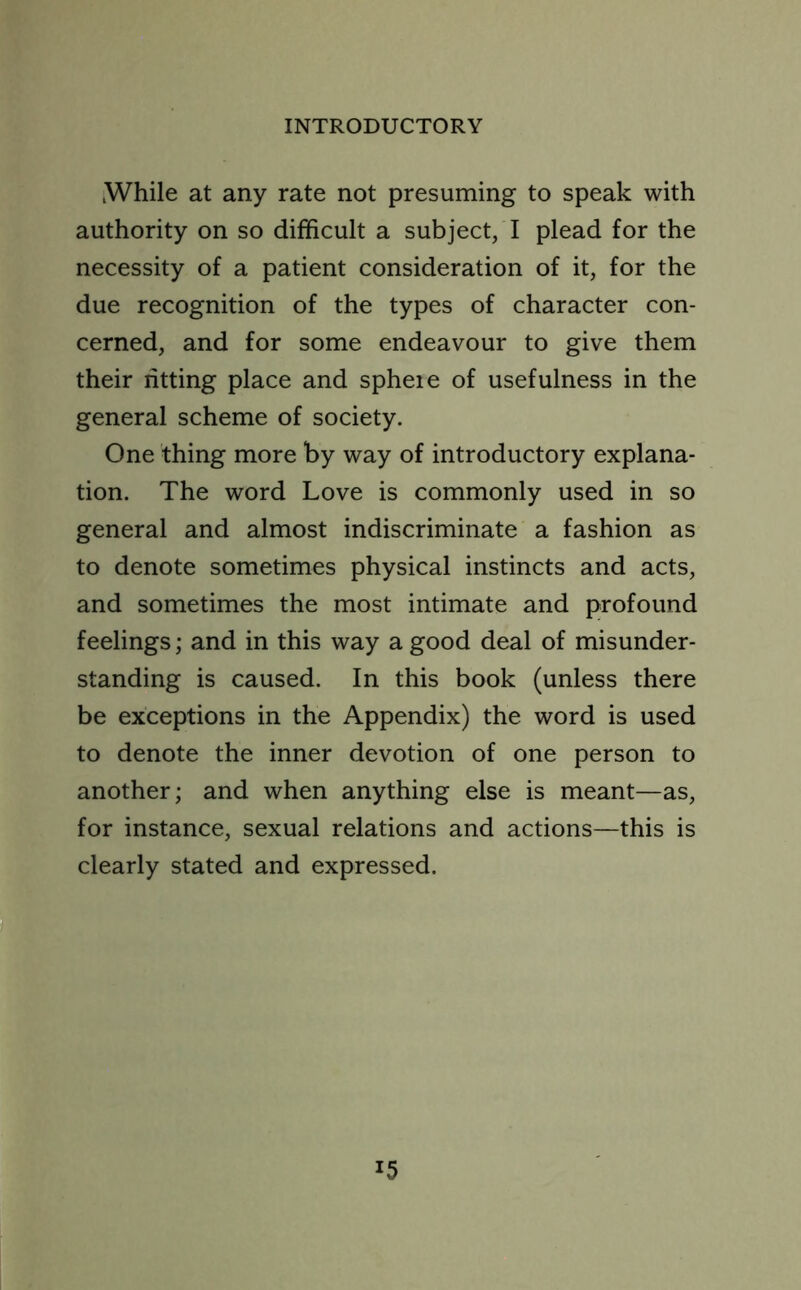 While at any rate not presuming to speak with authority on so difficult a subject, I plead for the necessity of a patient consideration of it, for the due recognition of the types of character con- cerned, and for some endeavour to give them their ritting place and sphere of usefulness in the general scheme of society. One thing more by way of introductory explana- tion. The word Love is commonly used in so general and almost indiscriminate a fashion as to denote sometimes physical instincts and acts, and sometimes the most intimate and profound feelings; and in this way a good deal of misunder- standing is caused. In this book (unless there be exceptions in the Appendix) the word is used to denote the inner devotion of one person to another; and when anything else is meant—as, for instance, sexual relations and actions—this is clearly stated and expressed. x5