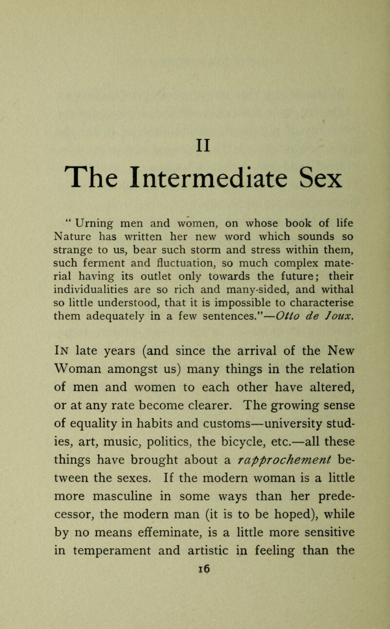 The Intermediate Sex “ Urning men and women, on whose book of life Nature has written her new word which sounds so strange to us, bear such storm and stress within them, such ferment and fluctuation, so much complex mate- rial having its outlet only towards the future; their individualities are so rich and many-sided, and withal so little understood, that it is impossible to characterise them adequately in a few sentences.”—Otto de Joux. In late years (and since the arrival of the New Woman amongst us) many things in the relation of men and women to each other have altered, or at any rate become clearer. The growing sense of equality in habits and customs—university stud- ies, art, music, politics, the bicycle, etc.—all these things have brought about a rapprochement be- tween the sexes. If the modern woman is a little more masculine in some ways than her prede- cessor, the modern man (it is to be hoped), while by no means effeminate, is a little more sensitive in temperament and artistic in feeling than the