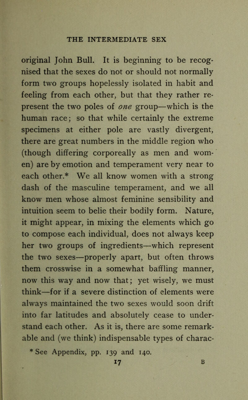 original John Bull. It is beginning to be recog- nised that the sexes do not or should not normally form two groups hopelessly isolated in habit and feeling from each other, but that they rather re- present the two poles of one group—which is the human race; so that while certainly the extreme specimens at either pole are vastly divergent, there are great numbers in the middle region who (though differing corporeally as men and wom- en) are by emotion and temperament very near to each other.* We all know women with a strong dash of the masculine temperament, and we all know men whose almost feminine sensibility and intuition seem to belie their bodily form. Nature, it might appear, in mixing the elements which go to compose each individual, does not always keep her two groups of ingredients—which represent the two sexes—properly apart, but often throws them crosswise in a somewhat baffling manner, now this way and now that; yet wisely, we must think—for if a severe distinction of elements were always maintained the two sexes would soon drift into far latitudes and absolutely cease to under- stand each other. As it is, there are some remark- able and (we think) indispensable types of charac- * See Appendix, pp. 139 and 140. *7 B