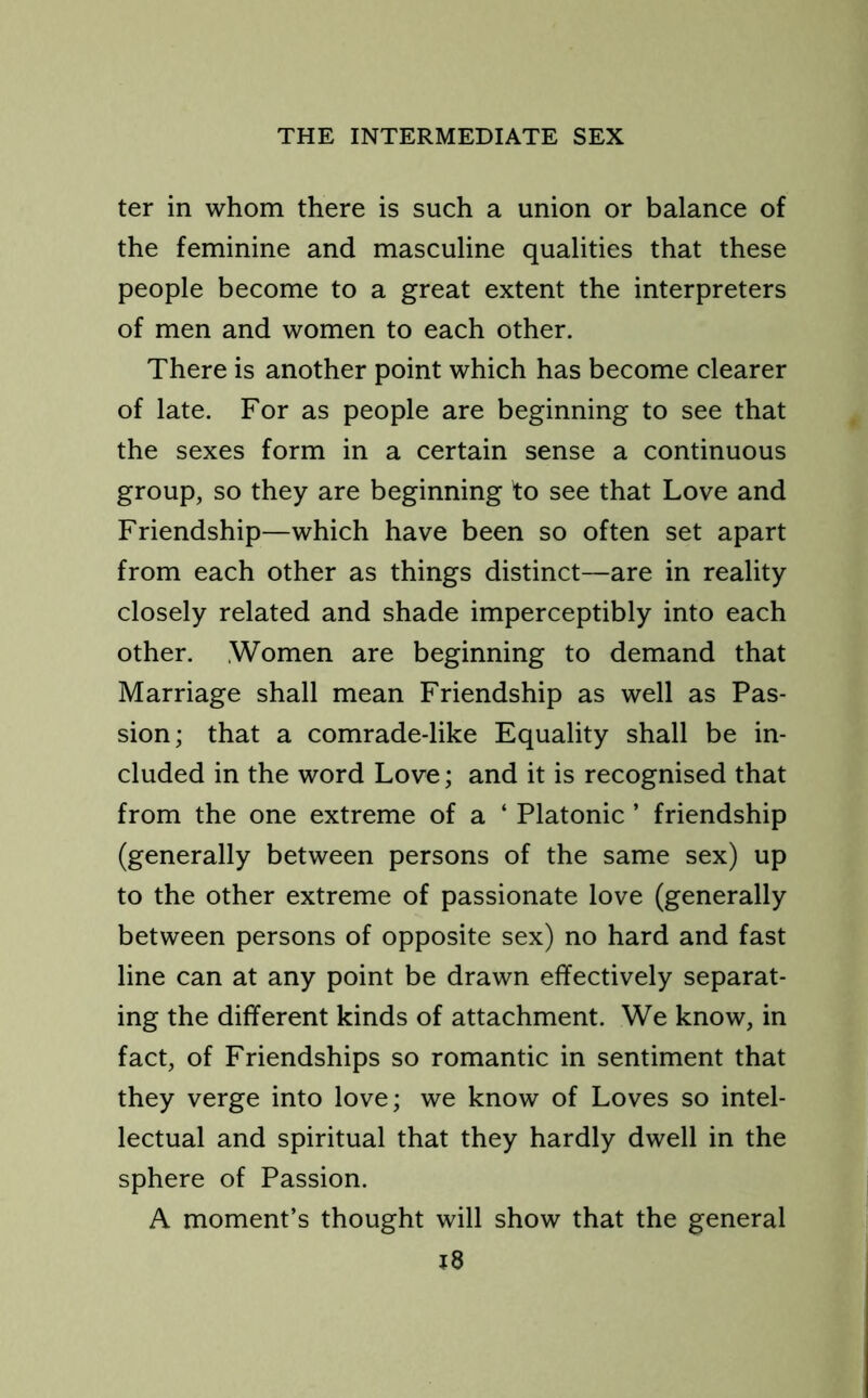 ter in whom there is such a union or balance of the feminine and masculine qualities that these people become to a great extent the interpreters of men and women to each other. There is another point which has become clearer of late. For as people are beginning to see that the sexes form in a certain sense a continuous group, so they are beginning fo see that Love and Friendship—which have been so often set apart from each other as things distinct—are in reality closely related and shade imperceptibly into each other. Women are beginning to demand that Marriage shall mean Friendship as well as Pas- sion; that a comrade-like Equality shall be in- cluded in the word Love; and it is recognised that from the one extreme of a ‘ Platonic ’ friendship (generally between persons of the same sex) up to the other extreme of passionate love (generally between persons of opposite sex) no hard and fast line can at any point be drawn effectively separat- ing the different kinds of attachment. We know, in fact, of Friendships so romantic in sentiment that they verge into love; we know of Loves so intel- lectual and spiritual that they hardly dwell in the sphere of Passion. A moment’s thought will show that the general