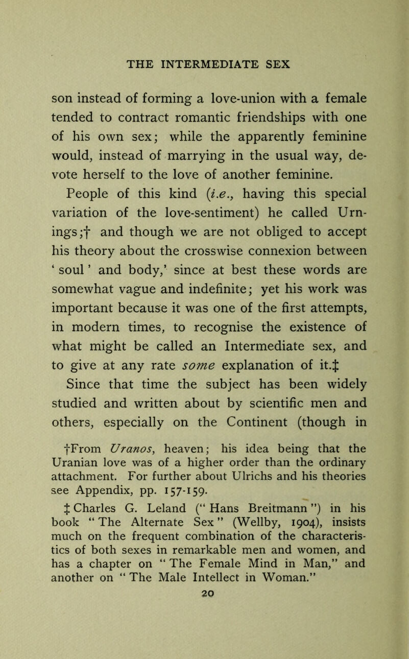 son instead of forming a love-union with a female tended to contract romantic friendships with one of his own sex; while the apparently feminine would, instead of marrying in the usual way, de- vote herself to the love of another feminine. People of this kind (i.e., having this special variation of the love-sentiment) he called Urn- ings;f and though we are not obliged to accept his theory about the crosswise connexion between ‘ soul ’ and body,’ since at best these words are somewhat vague and indefinite; yet his work was important because it was one of the first attempts, in modern times, to recognise the existence of what might be called an Intermediate sex, and to give at any rate some explanation of it.J Since that time the subject has been widely studied and written about by scientific men and others, especially on the Continent (though in fFrom Uranos, heaven; his idea being that the Uranian love was of a higher order than the ordinary attachment. For further about Ulrichs and his theories see Appendix, pp. 157-159. X Charles G. Leland (“ Hans Breitmann ”) in his book “ The Alternate Sex ” (Wellby, 1904), insists much on the frequent combination of the characteris- tics of both sexes in remarkable men and women, and has a chapter on “The Female Mind in Man,” and another on “ The Male Intellect in Woman.”