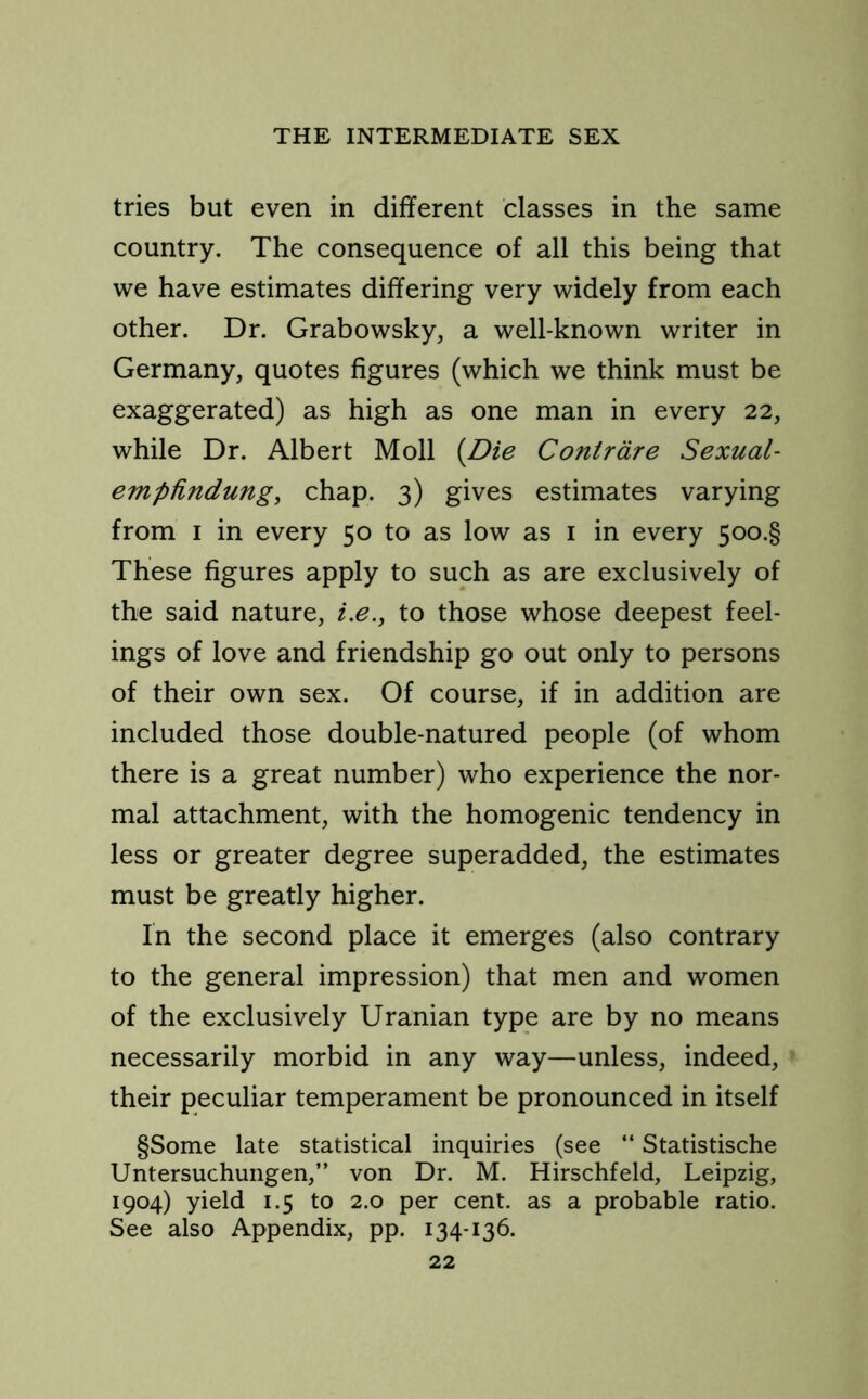 tries but even in different classes in the same country. The consequence of all this being that we have estimates differing very widely from each other. Dr. Grabowsky, a well-known writer in Germany, quotes figures (which we think must be exaggerated) as high as one man in every 22, while Dr. Albert Moll (Die Contrare Sexual- empfindung, chap. 3) gives estimates varying from 1 in every 50 to as low as 1 in every 5oo.§ These figures apply to such as are exclusively of the said nature, i.e., to those whose deepest feel- ings of love and friendship go out only to persons of their own sex. Of course, if in addition are included those double-natured people (of whom there is a great number) who experience the nor- mal attachment, with the homogenic tendency in less or greater degree superadded, the estimates must be greatly higher. In the second place it emerges (also contrary to the general impression) that men and women of the exclusively Uranian type are by no means necessarily morbid in any way—unless, indeed, their peculiar temperament be pronounced in itself §Some late statistical inquiries (see “ Statistische Untersuchungen,” von Dr. M. Hirschfeld, Leipzig, 1904) yield 1.5 to 2.0 per cent, as a probable ratio. See also Appendix, pp. 134-136.