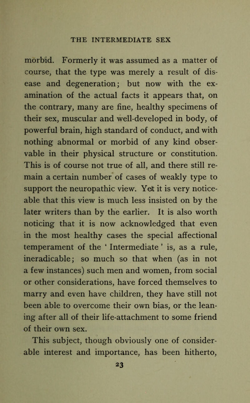 morbid. Formerly it was assumed as a matter of course, that the type was merely a result of dis- ease and degeneration; but now with the ex- amination of the actual facts it appears that, on the contrary, many are fine, healthy specimens of their sex, muscular and well-developed in body, of powerful brain, high standard of conduct, and with nothing abnormal or morbid of any kind obser- vable in their physical structure or constitution. This is of course not true of all, and there still re- main a certain number of cases of weakly type to support the neuropathic view. Yet it is very notice- able that this view is much less insisted on by the later writers than by the earlier. It is also worth noticing that it is now acknowledged that even in the most healthy cases the special affectional temperament of the ‘ Intermediate ’ is, as a rule, ineradicable; so much so that when (as in not a few instances) such men and women, from social or other considerations, have forced themselves to marry and even have children, they have still not been able to overcome their own bias, or the lean- ing after all of their life-attachment to some friend of their own sex. This subject, though obviously one of consider- able interest and importance, has been hitherto,