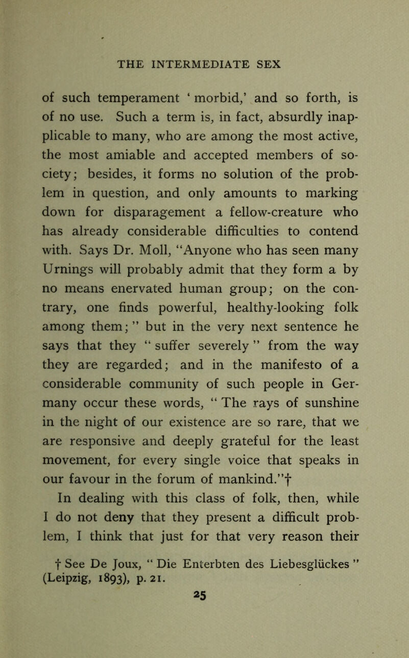 of such temperament ‘ morbid,’ and so forth, is of no use. Such a term is, in fact, absurdly inap- plicable to many, who are among the most active, the most amiable and accepted members of so- ciety; besides, it forms no solution of the prob- lem in question, and only amounts to marking down for disparagement a fellow-creature who has already considerable difficulties to contend with. Says Dr. Moll, “Anyone who has seen many Urnings will probably admit that they form a by no means enervated human group; on the con- trary, one finds powerful, healthy-looking folk among them; ” but in the very next sentence he says that they “ suffer severely ” from the way they are regarded; and in the manifesto of a considerable community of such people in Ger- many occur these words, “ The rays of sunshine in the night of our existence are so rare, that we are responsive and deeply grateful for the least movement, for every single voice that speaks in our favour in the forum of mankind.”f In dealing with this class of folk, then, while I do not deny that they present a difficult prob- lem, I think that just for that very reason their f See De Joux, “ Die Enterbten des Liebesgliickes ” (Leipzig, 1893), p. 21.