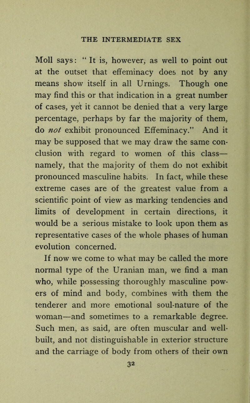 Moll says: “ It is, however, as well to point out at the outset that effeminacy does not by any means show itself in all Urnings. Though one may find this or that indication in a great number of cases, ye’t it cannot be denied that a very large percentage, perhaps by far the majority of them, do not exhibit pronounced Effeminacy.” And it may be supposed that we may draw the same con- clusion with regard to women of this class— namely, that the majority of them do not exhibit pronounced masculine habits. In fact, while these extreme cases are of the greatest value from a scientific point of view as marking tendencies and limits of development in certain directions, it would be a serious mistake to look upon them as representative cases of the whole phases of human evolution concerned. If now we come to what may be called the more normal type of the Uranian man, we find a man who, while possessing thoroughly masculine pow- ers of mind and body, combines with them the tenderer and more emotional soul-nature of the woman—and sometimes to a remarkable degree. Such men, as said, are often muscular and well- built, and not distinguishable in exterior structure and the carriage of body from others of their own