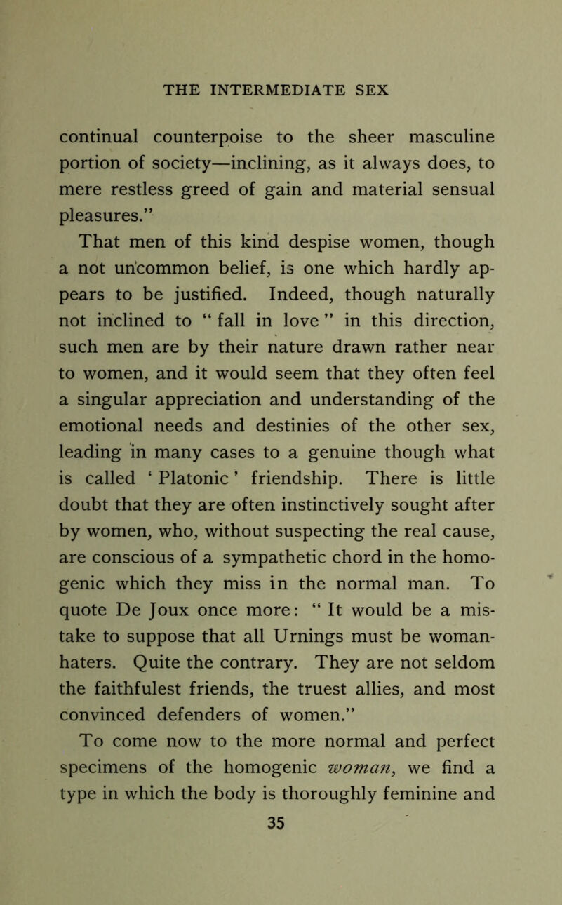 continual counterpoise to the sheer masculine portion of society—inclining, as it always does, to mere restless greed of gain and material sensual pleasures.” That men of this kind despise women, though a not uncommon belief, is one which hardly ap- pears to be justified. Indeed, though naturally not inclined to “ fall in love ” in this direction, such men are by their nature drawn rather near to women, and it would seem that they often feel a singular appreciation and understanding of the emotional needs and destinies of the other sex, leading in many cases to a genuine though what is called ‘ Platonic ’ friendship. There is little doubt that they are often instinctively sought after by women, who, without suspecting the real cause, are conscious of a sympathetic chord in the homo- genic which they miss in the normal man. To quote De Joux once more: “ It would be a mis- take to suppose that all Urnings must be woman- haters. Quite the contrary. They are not seldom the faithfulest friends, the truest allies, and most convinced defenders of women.” To come now to the more normal and perfect specimens of the homogenic woman, we find a type in which the body is thoroughly feminine and