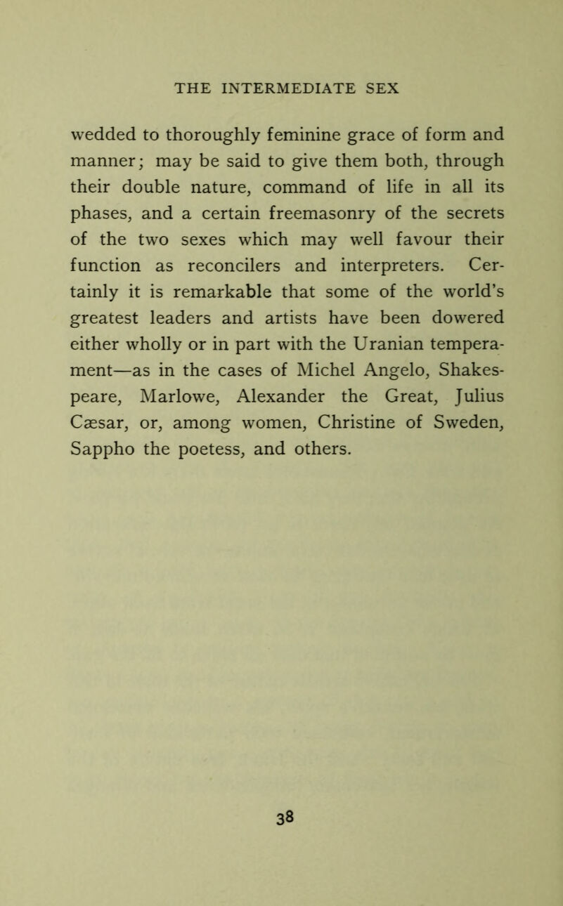 wedded to thoroughly feminine grace of form and manner; may be said to give them both, through their double nature, command of life in all its phases, and a certain freemasonry of the secrets of the two sexes which may well favour their function as reconcilers and interpreters. Cer- tainly it is remarkable that some of the world’s greatest leaders and artists have been dowered either wholly or in part with the Uranian tempera- ment—as in the cases of Michel Angelo, Shakes- peare, Marlowe, Alexander the Great, Julius Caesar, or, among women, Christine of Sweden, Sappho the poetess, and others.