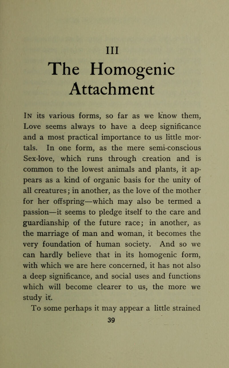 Ill The Homogenic Attachment In its various forms, so far as we know them. Love seems always to have a deep significance and a most practical importance to us little mor- tals. In one form, as the mere semi-conscious Sex-love, which runs through creation and is common to the lowest animals and plants, it ap- pears as a kind of organic basis for the unity of all creatures; in another, as the love of the mother for her offspring—which may also be termed a passion—it seems to pledge itself to the care and guardianship of the future race; in another, as the marriage of man and woman, it becomes the very foundation of human society. And so we can hardly believe that in its homogenic form, with which we are here concerned, it has not also a deep significance, and social uses and functions which will become clearer to us, the more we study it. To some perhaps it may appear a little strained