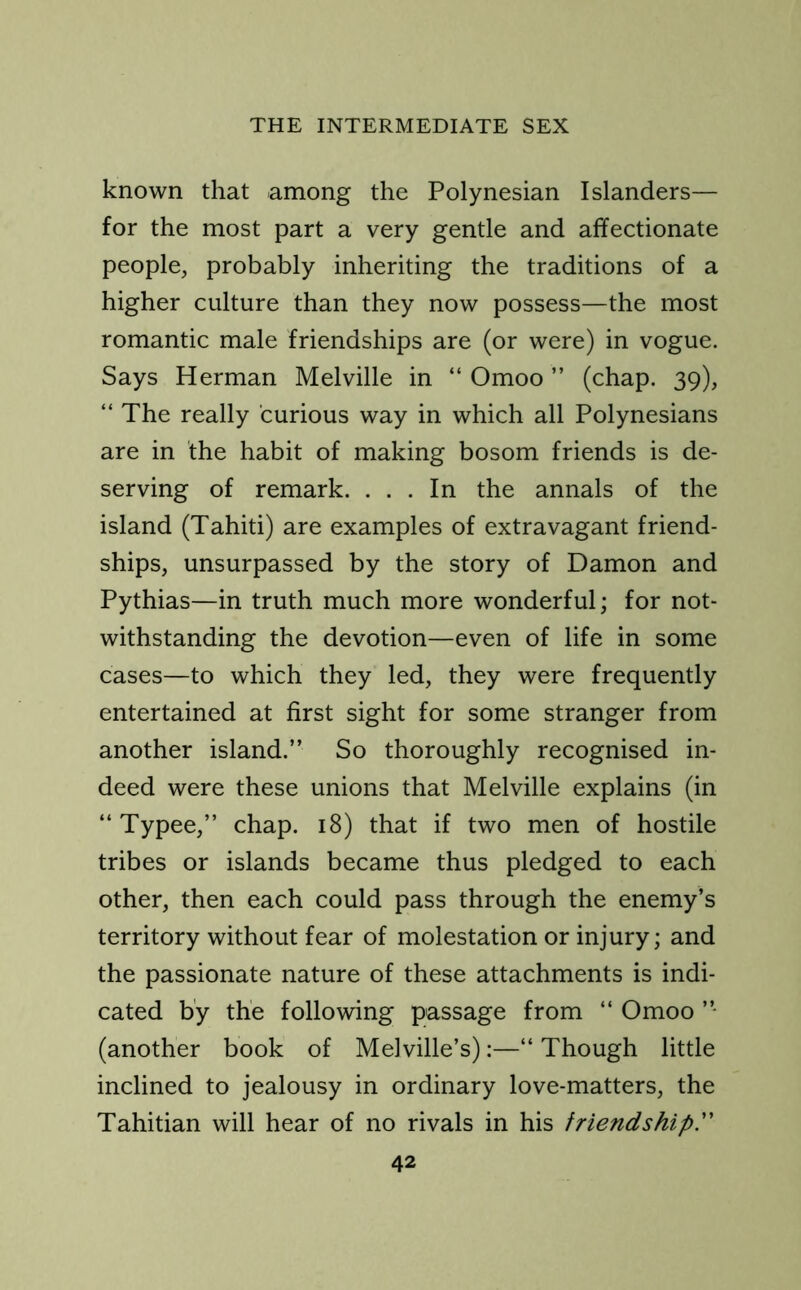 known that among the Polynesian Islanders— for the most part a very gentle and affectionate people, probably inheriting the traditions of a higher culture than they now possess—the most romantic male friendships are (or were) in vogue. Says Herman Melville in “ Omoo ” (chap. 39), “ The really curious way in which all Polynesians are in the habit of making bosom friends is de- serving of remark. ... In the annals of the island (Tahiti) are examples of extravagant friend- ships, unsurpassed by the story of Damon and Pythias—in truth much more wonderful; for not- withstanding the devotion—even of life in some cases—to which they led, they were frequently entertained at first sight for some stranger from another island.” So thoroughly recognised in- deed were these unions that Melville explains (in “ Typee,” chap. 18) that if two men of hostile tribes or islands became thus pledged to each other, then each could pass through the enemy’s territory without fear of molestation or injury; and the passionate nature of these attachments is indi- cated by the following passage from “ Omoo ”■ (another book of Melville’s):—“ Though little inclined to jealousy in ordinary love-matters, the Tahitian will hear of no rivals in his friendship.”