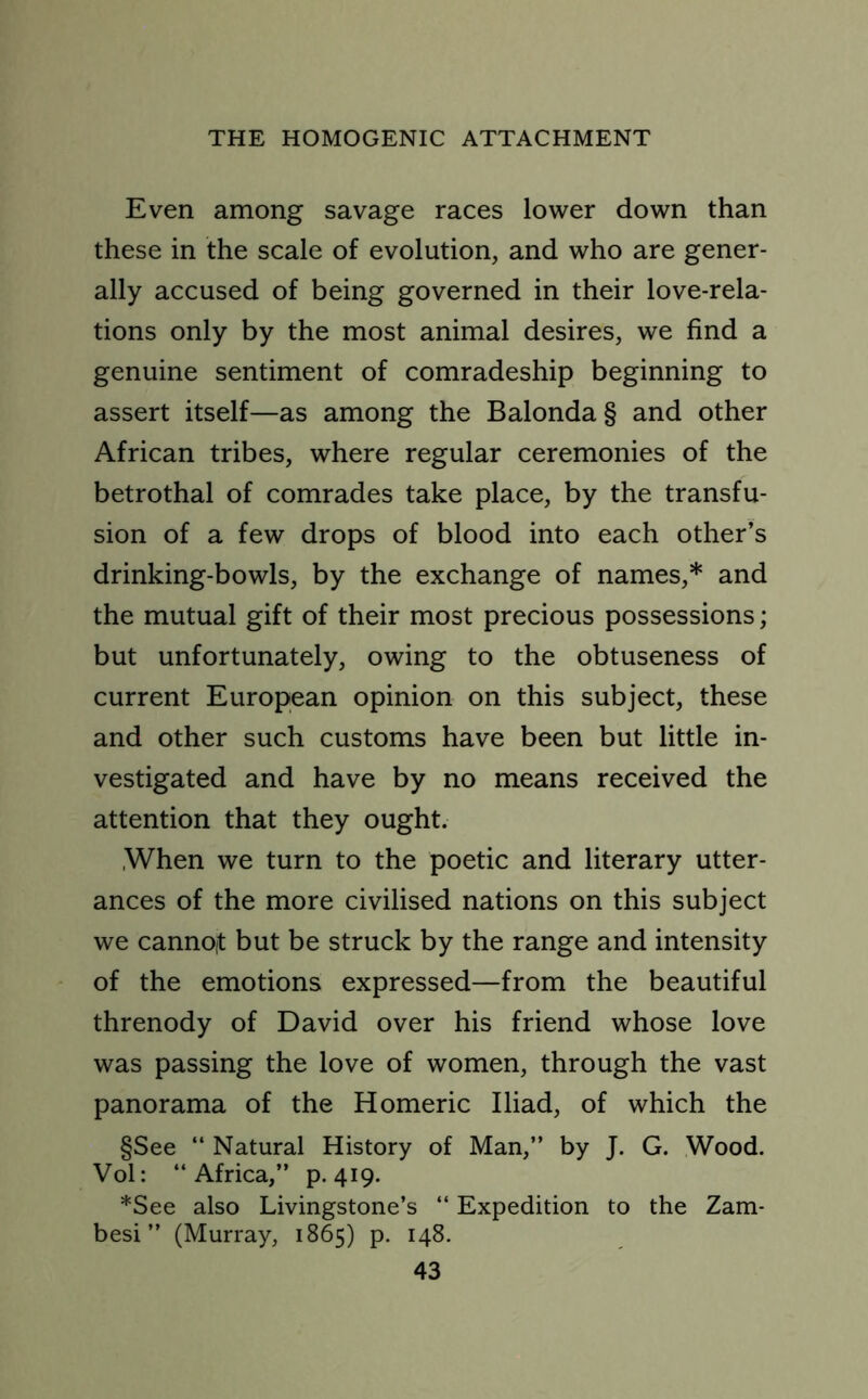 Even among savage races lower down than these in the scale of evolution, and who are gener- ally accused of being governed in their love-rela- tions only by the most animal desires, we find a genuine sentiment of comradeship beginning to assert itself—as among the Balonda§ and other African tribes, where regular ceremonies of the betrothal of comrades take place, by the transfu- sion of a few drops of blood into each other’s drinking-bowls, by the exchange of names,* and the mutual gift of their most precious possessions; but unfortunately, owing to the obtuseness of current European opinion on this subject, these and other such customs have been but little in- vestigated and have by no means received the attention that they ought. .When we turn to the poetic and literary utter- ances of the more civilised nations on this subject we cannoit but be struck by the range and intensity of the emotions expressed—from the beautiful threnody of David over his friend whose love was passing the love of women, through the vast panorama of the Homeric Iliad, of which the §See “ Natural History of Man,” by J. G. Wood. Vol: “Africa,” p.419. *See also Livingstone’s “ Expedition to the Zam- besi ” (Murray, 1865) p. 148.