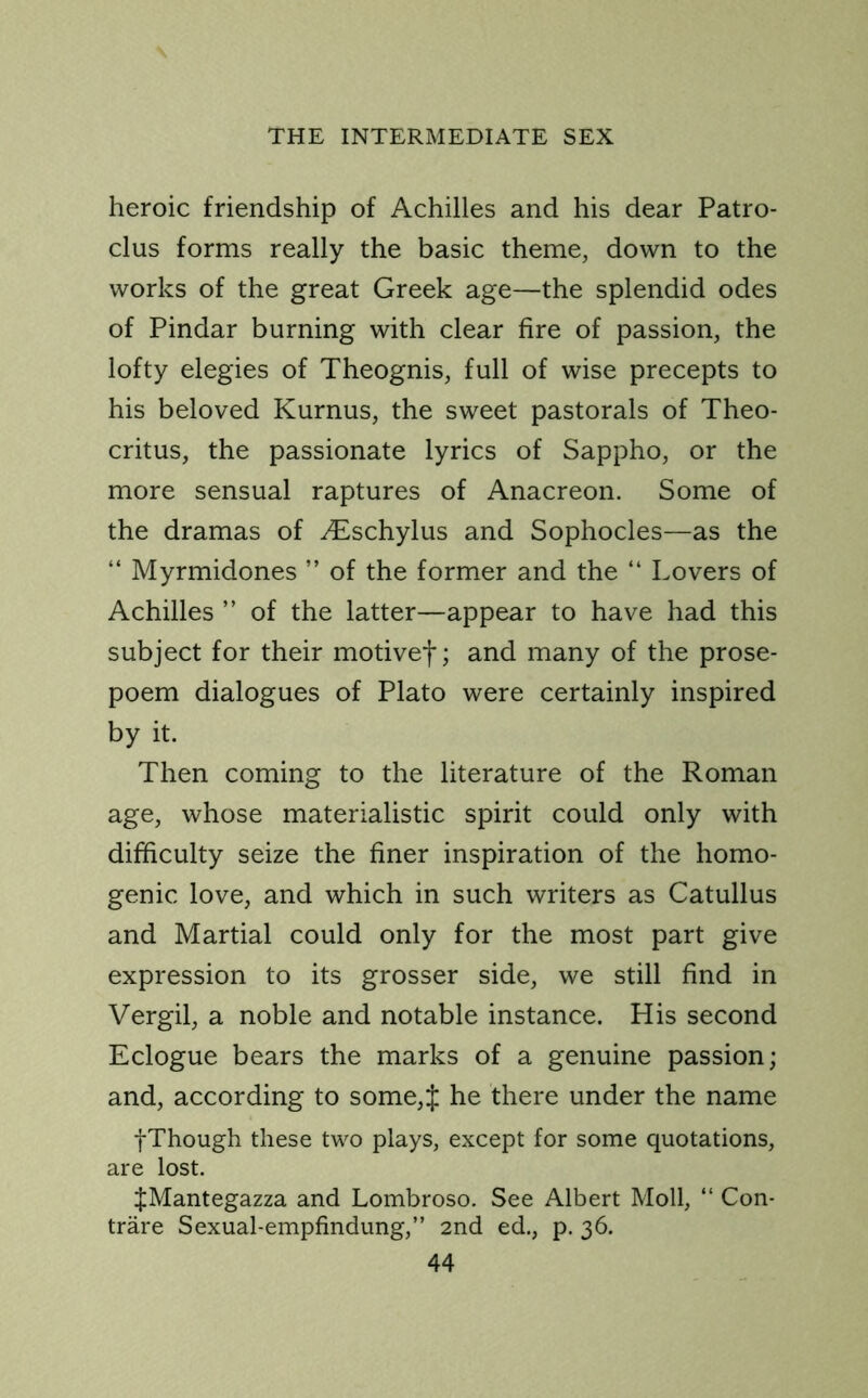 heroic friendship of Achilles and his dear Patro- clus forms really the basic theme, down to the works of the great Greek age—the splendid odes of Pindar burning with clear fire of passion, the lofty elegies of Theognis, full of wise precepts to his beloved Kurnus, the sweet pastorals of Theo- critus, the passionate lyrics of Sappho, or the more sensual raptures of Anacreon. Some of the dramas of yEschylus and Sophocles—as the “ Myrmidones ” of the former and the “ Lovers of Achilles ” of the latter—appear to have had this subject for their motivef; and many of the prose- poem dialogues of Plato were certainly inspired by it. Then coming to the literature of the Roman age, whose materialistic spirit could only with difficulty seize the finer inspiration of the homo- genic love, and which in such writers as Catullus and Martial could only for the most part give expression to its grosser side, we still find in Vergil, a noble and notable instance. His second Eclogue bears the marks of a genuine passion; and, according to some,J he there under the name fThough these two plays, except for some quotations, are lost. $Mantegazza and Lombroso. See Albert Moll, “ Con- trare Sexual-empfindung,” 2nd ed., p. 36.