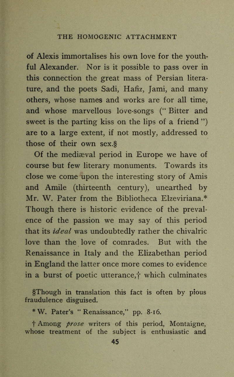 of Alexis immortalises his own love for the youth- ful Alexander. Nor is it possible to pass over in this connection the great mass of Persian litera- ture, and the poets Sadi, Hafiz, Jami, and many others, whose names and works are for all time, and whose marvellous love-songs (“ Bitter and sweet is the parting kiss on the lips of a friend ”) are to a large extent, if not mostly, addressed to those of their own sex.§ Of the mediaeval period in Europe we have of course but few literary monuments. Towards its close we come upon the interesting story of Amis and Amile (thirteenth century), unearthed by Mr. W. Pater from the Bibliotheca Elzeviriana.* Though there is historic evidence of the preval- ence of the passion we may say of this period that its ideal was undoubtedly rather the chivalric love than the love of comrades. But with the Renaissance in Italy and the Elizabethan period in England the latter once more comes to evidence in a burst of poetic utterance,f which culminates §Though in translation this fact is often by pious fraudulence disguised. * W. Pater’s “Renaissance,” pp. 8-16. f Among prose writers of this period, Montaigne, whose treatment of the subject is enthusiastic and