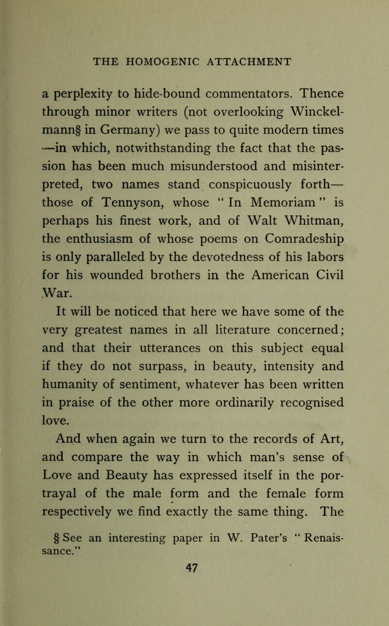 a perplexity to hide-bound commentators. Thence through minor writers (not overlooking Winckel- mann§ in Germany) we pass to quite modern times —in which, notwithstanding the fact that the pas- sion has been much misunderstood and misinter- preted, two names stand conspicuously forth— those of Tennyson, whose “ In Memoriam ” is perhaps his finest work, and of Walt Whitman, the enthusiasm of whose poems on Comradeship is only paralleled by the devotedness of his labors for his wounded brothers in the American Civil War. It will be noticed that here we have some of the very greatest names in all literature concerned; and that their utterances on this subject equal if they do not surpass, in beauty, intensity and humanity of sentiment, whatever has been written in praise of the other more ordinarily recognised love. And when again we turn to the records of Art, and compare the way in which man’s sense of Love and Beauty has expressed itself in the por- trayal of the male form and the female form respectively we find exactly the same thing. The § See an interesting paper in W. Pater’s “ Renais- sance.”