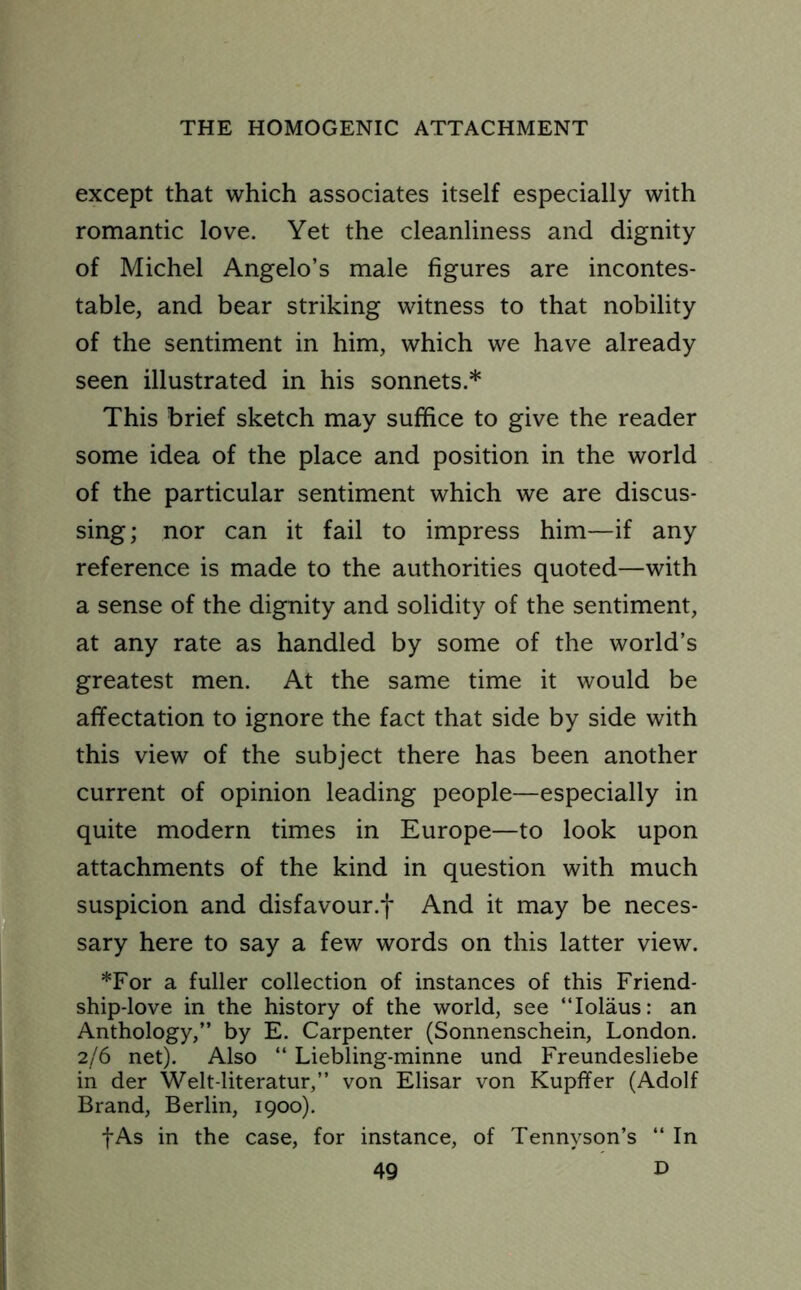 except that which associates itself especially with romantic love. Yet the cleanliness and dignity of Michel Angelo’s male figures are incontes- table, and bear striking witness to that nobility of the sentiment in him, which we have already seen illustrated in his sonnets.* This brief sketch may suffice to give the reader some idea of the place and position in the world of the particular sentiment which we are discus- sing; nor can it fail to impress him—if any reference is made to the authorities quoted—with a sense of the dignity and solidity of the sentiment, at any rate as handled by some of the world’s greatest men. At the same time it would be affectation to ignore the fact that side by side with this view of the subject there has been another current of opinion leading people—especially in quite modern times in Europe—to look upon attachments of the kind in question with much suspicion and disfavour.f And it may be neces- sary here to say a few words on this latter view. *For a fuller collection of instances of this Friend- ship-love in the history of the world, see “Iolaus: an Anthology,” by E. Carpenter (Sonnenschein, London. 2/6 net). Also “ Liebling-minne und Freundesliebe in der Welt-literatur,” von Elisar von Kupffer (Adolf Brand, Berlin, 1900). f As in the case, for instance, of Tennyson’s “ In