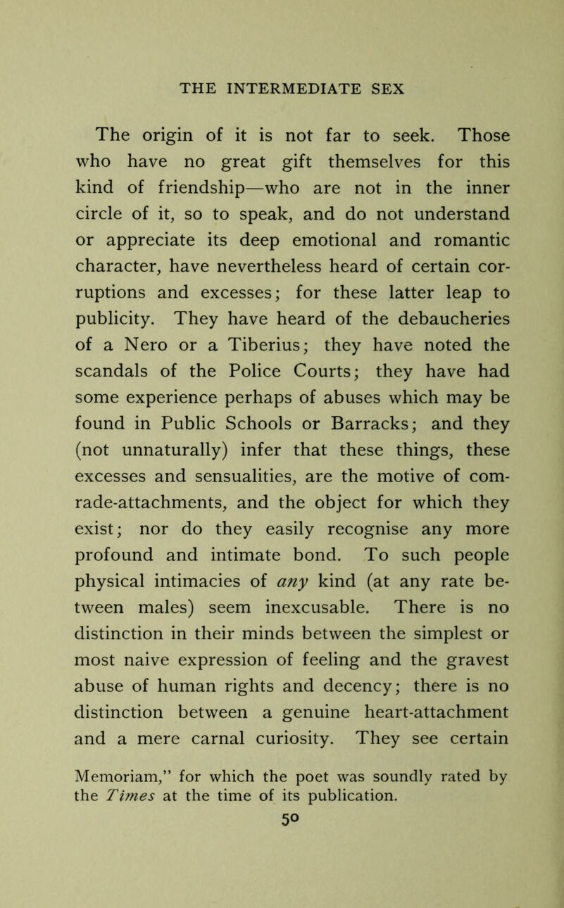 The origin of it is not far to seek. Those who have no great gift themselves for this kind of friendship—who are not in the inner circle of it, so to speak, and do not understand or appreciate its deep emotional and romantic character, have nevertheless heard of certain cor- ruptions and excesses; for these latter leap to publicity. They have heard of the debaucheries of a Nero or a Tiberius; they have noted the scandals of the Police Courts; they have had some experience perhaps of abuses which may be found in Public Schools or Barracks; and they (not unnaturally) infer that these things, these excesses and sensualities, are the motive of com- rade-attachments, and the object for which they exist; nor do they easily recognise any more profound and intimate bond. To such people physical intimacies of any kind (at any rate be- tween males) seem inexcusable. There is no distinction in their minds between the simplest or most naive expression of feeling and the gravest abuse of human rights and decency; there is no distinction between a genuine heart-attachment and a mere carnal curiosity. They see certain Memoriam,” for which the poet was soundly rated by the Times at the time of its publication.