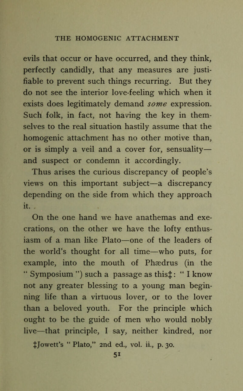 evils that occur or have occurred, and they think, perfectly candidly, that any measures are justi- fiable to prevent such things recurring. But they do not see the interior love-feeling which when it exists does legitimately demand some expression. Such folk, in fact, not having the key in them- selves to the real situation hastily assume that the homogenic attachment has no other motive than, or is simply a veil and a cover for, sensuality— and suspect or condemn it accordingly. Thus arises the curious discrepancy of people’s views on this important subject—a discrepancy depending on the side from which they approach it. On the one hand we have anathemas and exe- crations, on the other we have the lofty enthus- iasm of a man like Plato—one of the leaders of the world’s thought for all time—who puts, for example, into the mouth of Phaedrus (in the “ Symposium ”) such a passage as thisf: “ I know not any greater blessing to a young man begin- ning life than a virtuous lover, or to the lover than a beloved youth. For the principle which ought to be the guide of men who would nobly live—that principle, I say, neither kindred, nor JJowett’s “ Plato,” 2nd ed., vol. ii., p. 30.