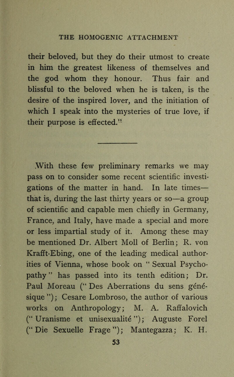 their beloved, but they do their utmost to create in him the greatest likeness of themselves and the god whom they honour. Thus fair and blissful to the beloved when he is taken, is the desire of the inspired lover, and the initiation of which I speak into the mysteries of true love, if their purpose is effected. ” With these few preliminary remarks we may pass on to consider some recent scientific investi- gations of the matter in hand. In late times— that is, during the last thirty years or so—a group of scientific and capable men chiefly in Germany, France, and Italy, have made a special and more or less impartial study of it. Among these may be mentioned Dr. Albert Moll of Berlin; R. von Krafft-Ebing, one of the leading medical author- ities of Vienna, whose book on “ Sexual Psycho- pathy ” has passed into its tenth edition; Dr. Paul Moreau (“ Des Aberrations du sens gene- sique ”); Cesare Lombroso, the author of various works on Anthropology; M. A. Raffalovich (“ Uranisme et unisexualite ”); Auguste Forel (“Die Sexuelle Frage”); Mantegazza; K. H.