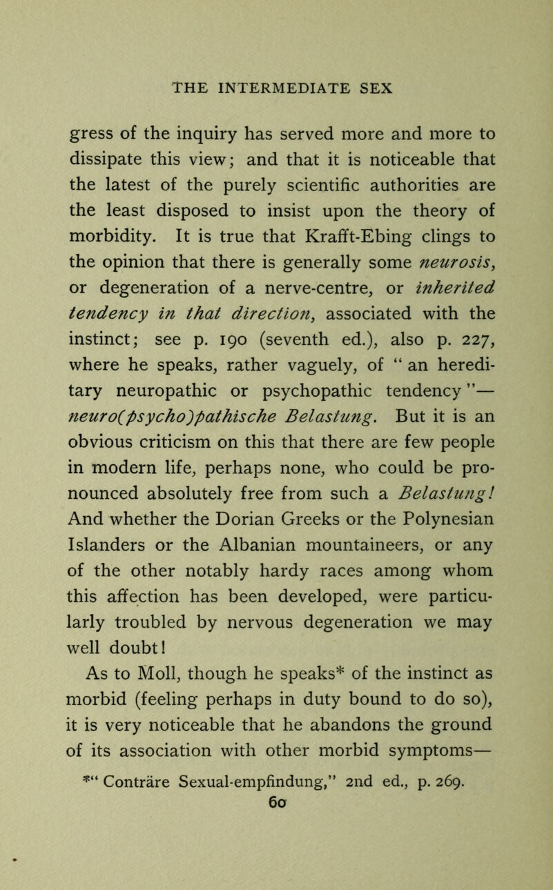 gress of the inquiry has served more and more to dissipate this view; and that it is noticeable that the latest of the purely scientific authorities are the least disposed to insist upon the theory of morbidity. It is true that Krafft-Ebing clings to the opinion that there is generally some neurosis, or degeneration of a nerve-centre, or inherited tendency in that direction, associated with the instinct; see p. 190 (seventh ed.), also p. 227, where he speaks, rather vaguely, of “an heredi- tary neuropathic or psychopathic tendency ”— neuro^psycho^pathische Belastung. But it is an obvious criticism on this that there are few people in modern life, perhaps none, who could be pro- nounced absolutely free from such a Belastung! And whether the Dorian Greeks or the Polynesian Islanders or the Albanian mountaineers, or any of the other notably hardy races among whom this affection has been developed, were particu- larly troubled by nervous degeneration we may well doubt! As to Moll, though he speaks* of the instinct as morbid (feeling perhaps in duty bound to do so), it is very noticeable that he abandons the ground of its association with other morbid symptoms— *“ Contrare Sexual-empfindung,” 2nd ed., p. 269.