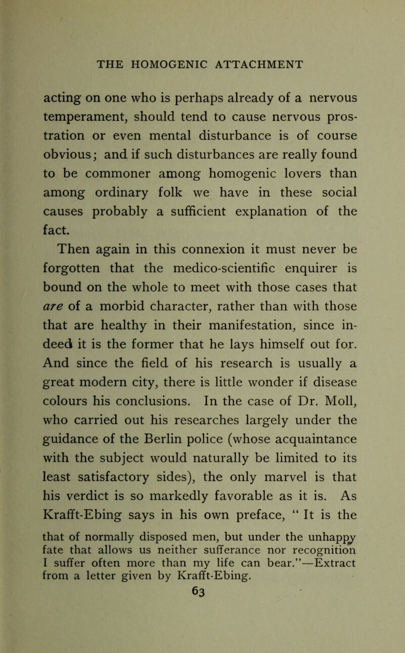 acting on one who is perhaps already of a nervous temperament, should tend to cause nervous pros- tration or even mental disturbance is of course obvious; and if such disturbances are really found to be commoner among homogenic lovers than among ordinary folk we have in these social causes probably a sufficient explanation of the fact. Then again in this connexion it must never be forgotten that the medico-scientific enquirer is bound on the whole to meet with those cases that are of a morbid character, rather than with those that are healthy in their manifestation, since in- deed it is the former that he lays himself out for. And since the field of his research is usually a great modern city, there is little wonder if disease colours his conclusions. In the case of Dr. Moll, who carried out his researches largely under the guidance of the Berlin police (whose acquaintance with the subject would naturally be limited to its least satisfactory sides), the only marvel is that his verdict is so markedly favorable as it is. As Krafft-Ebing says in his own preface, “ It is the that of normally disposed men, but under the unhappy fate that allows us neither sufferance nor recognition I suffer often more than my life can bear.”—Extract from a letter given by Krafft-Ebing.