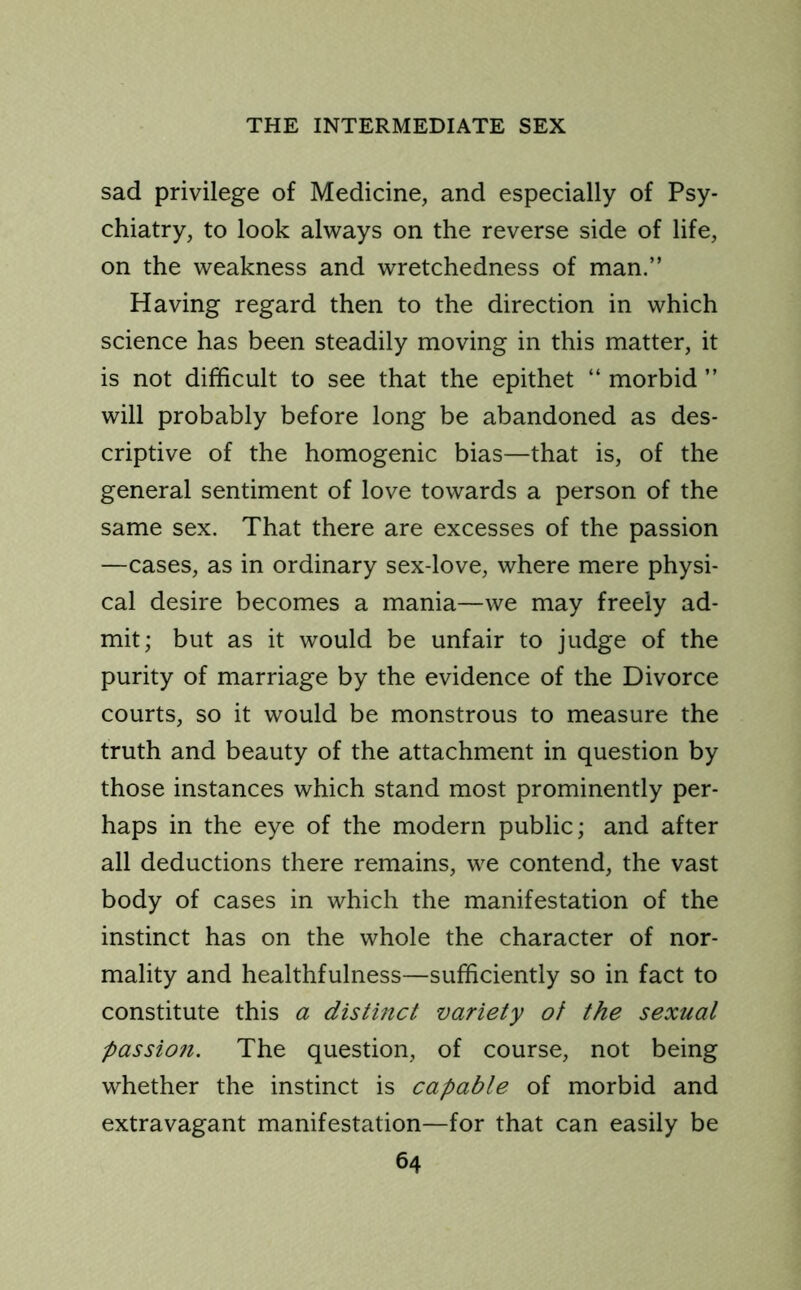 sad privilege of Medicine, and especially of Psy- chiatry, to look always on the reverse side of life, on the weakness and wretchedness of man.” Having regard then to the direction in which science has been steadily moving in this matter, it is not difficult to see that the epithet “ morbid ” will probably before long be abandoned as des- criptive of the homogenic bias—that is, of the general sentiment of love towards a person of the same sex. That there are excesses of the passion —cases, as in ordinary sex-love, where mere physi- cal desire becomes a mania—we may freely ad- mit; but as it would be unfair to judge of the purity of marriage by the evidence of the Divorce courts, so it would be monstrous to measure the truth and beauty of the attachment in question by those instances which stand most prominently per- haps in the eye of the modern public; and after all deductions there remains, we contend, the vast body of cases in which the manifestation of the instinct has on the whole the character of nor- mality and healthfulness—sufficiently so in fact to constitute this a distinct variety of the sexual passion. The question, of course, not being whether the instinct is capable of morbid and extravagant manifestation—for that can easily be