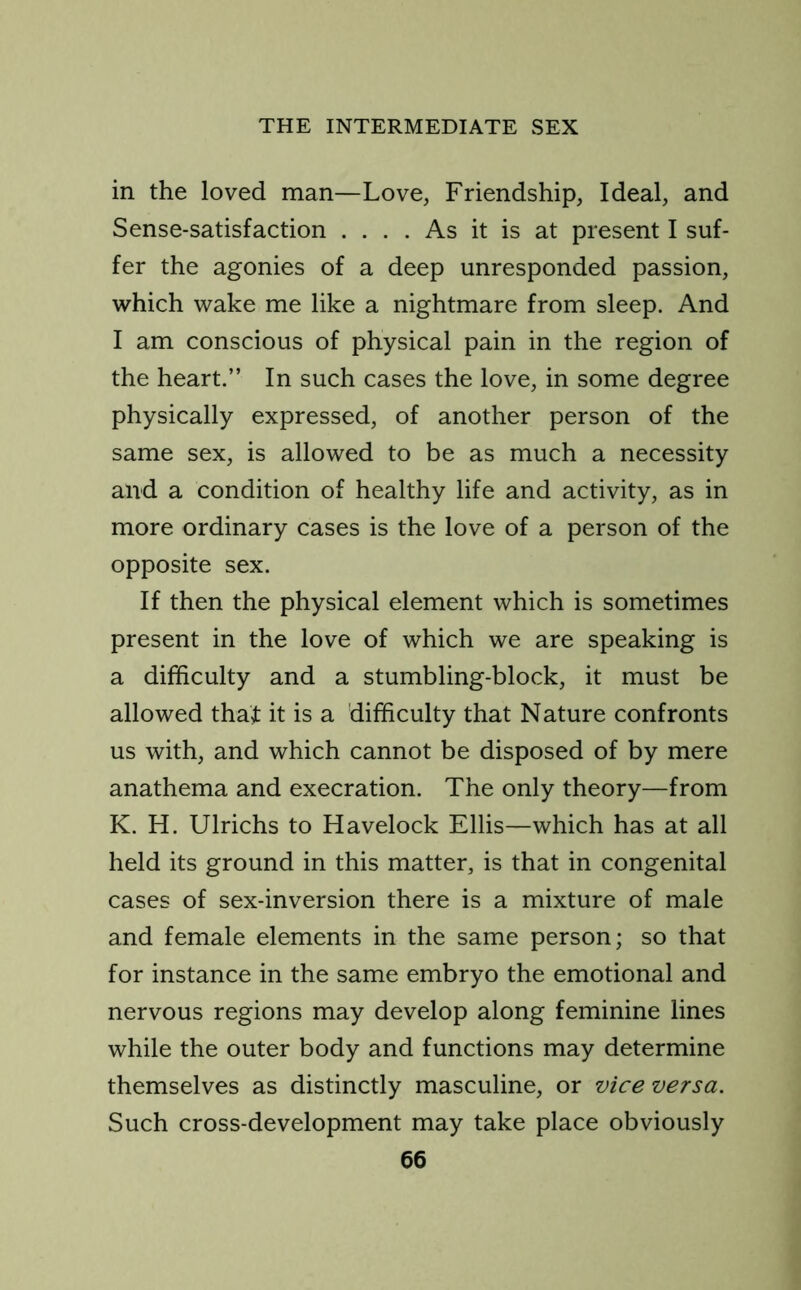 in the loved man—Love, Friendship, Ideal, and Sense-satisfaction .... As it is at present I suf- fer the agonies of a deep unresponded passion, which wake me like a nightmare from sleep. And I am conscious of physical pain in the region of the heart.” In such cases the love, in some degree physically expressed, of another person of the same sex, is allowed to be as much a necessity and a condition of healthy life and activity, as in more ordinary cases is the love of a person of the opposite sex. If then the physical element which is sometimes present in the love of which we are speaking is a difficulty and a stumbling-block, it must be allowed that it is a difficulty that Nature confronts us with, and which cannot be disposed of by mere anathema and execration. The only theory—from K. H. Ulrichs to Havelock Ellis—which has at all held its ground in this matter, is that in congenital cases of sex-inversion there is a mixture of male and female elements in the same person; so that for instance in the same embryo the emotional and nervous regions may develop along feminine lines while the outer body and functions may determine themselves as distinctly masculine, or vice versa. Such cross-development may take place obviously