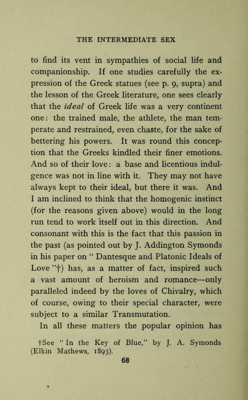 to find its vent in sympathies of social life and companionship. If one studies carefully the ex- pression of the Greek statues (see p. 9, supra) and the lesson of the Greek literature, one sees clearly that the ideal of Greek life was a very continent one: the trained male, the athlete, the man tem- perate and restrained, even chaste, for the sake of bettering his powers. It was round this concep- tion that the Greeks kindled their finer emotions. And so of their love: a base and licentious indul- gence was not in line with it. They may not have always kept to their ideal, but there it was. And I am inclined to think that the homogenic instinct (for the reasons given above) would in the long run tend to work itself out in this direction. And consonant with this is the fact that this passion in the past (as pointed out by J. Addington Symonds in his paper on “ Dantesque and Platonic Ideals of Love ”f) has, as a matter of fact, inspired such a vast amount of heroism and romance—only paralleled indeed by the loves of Chivalry, which of course, owing to their special character, were subject to a similar Transmutation. In all these matters the popular opinion has fSee “ In the Key of Blue,” by J. A. Symonds (Elkin Mathews, 1893).