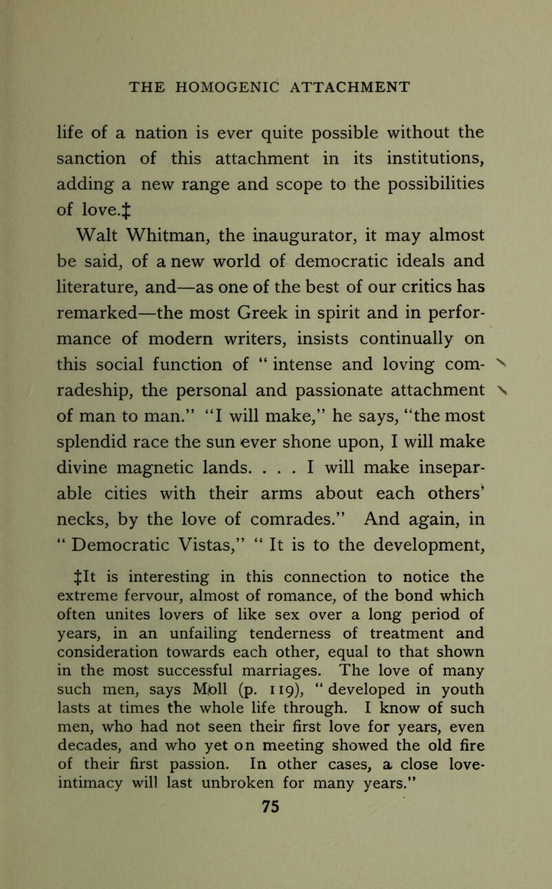 life of a nation is ever quite possible without the sanction of this attachment in its institutions, adding a new range and scope to the possibilities of love.J Walt Whitman, the inaugurator, it may almost be said, of a new world of democratic ideals and literature, and—as one of the best of our critics has remarked—the most Greek in spirit and in perfor- mance of modern writers, insists continually on this social function of “ intense and loving com- N radeship, the personal and passionate attachment \ of man to man.” ‘‘I will make,” he says, “the most splendid race the sun ever shone upon, I will make divine magnetic lands. ... I will make insepar- able cities with their arms about each others’ necks, by the love of comrades.” And again, in “ Democratic Vistas,” “ It is to the development, $It is interesting in this connection to notice the extreme fervour, almost of romance, of the bond which often unites lovers of like sex over a long period of years, in an unfailing tenderness of treatment and consideration towards each other, equal to that shown in the most successful marriages. The love of many such men, says Mfc)ll (p. 119), “developed in youth lasts at times the whole life through. I know of such men, who had not seen their first love for years, even decades, and who yet on meeting showed the old fire of their first passion. In other cases, a close love- intimacy will last unbroken for many years.”