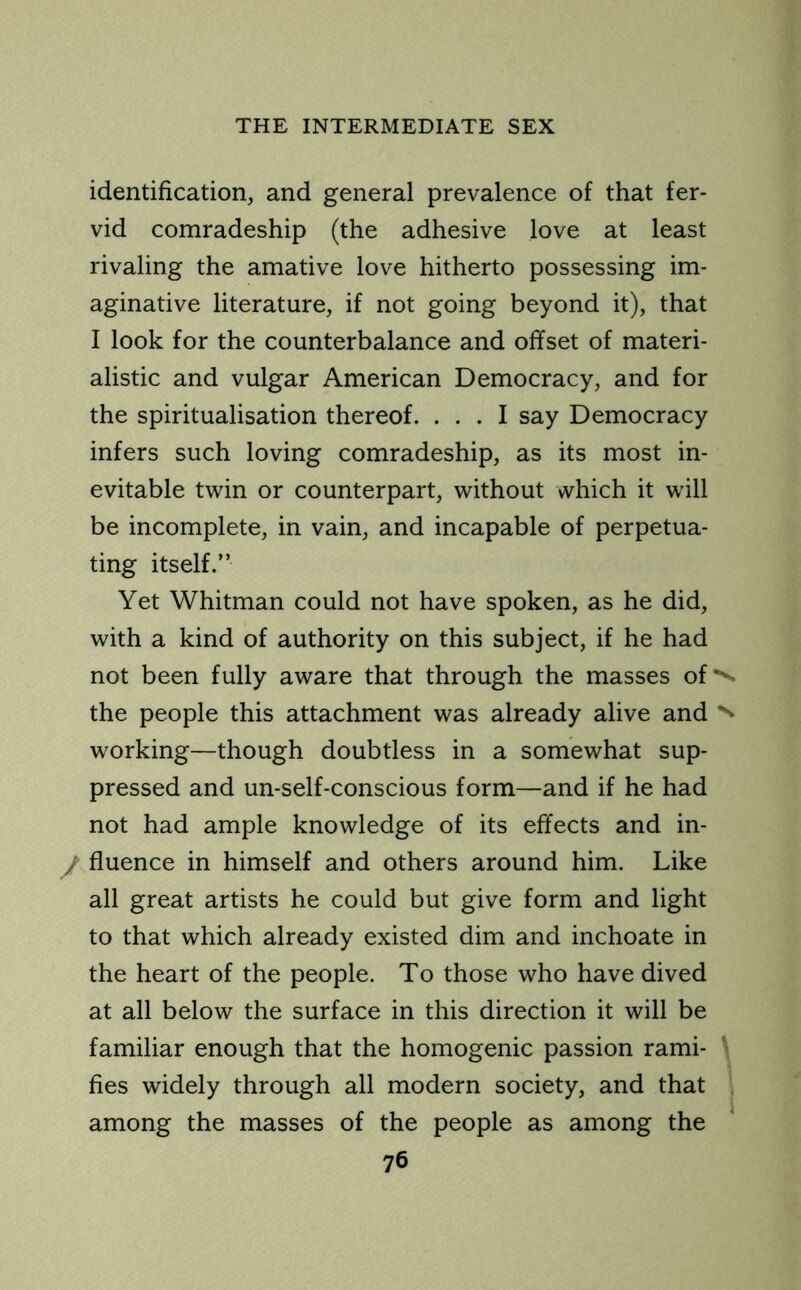 identification, and general prevalence of that fer- vid comradeship (the adhesive love at least rivaling the amative love hitherto possessing im- aginative literature, if not going beyond it), that I look for the counterbalance and offset of materi- alistic and vulgar American Democracy, and for the spiritualisation thereof. ... I say Democracy infers such loving comradeship, as its most in- evitable twin or counterpart, without which it will be incomplete, in vain, and incapable of perpetua- ting itself.” Yet Whitman could not have spoken, as he did, with a kind of authority on this subject, if he had not been fully aware that through the masses of ^ the people this attachment was already alive and ^ working—though doubtless in a somewhat sup- pressed and un-self-conscious form—and if he had not had ample knowledge of its effects and in- y fluence in himself and others around him. Like all great artists he could but give form and light to that which already existed dim and inchoate in the heart of the people. To those who have dived at all below the surface in this direction it will be familiar enough that the homogenic passion rami- fies widely through all modern society, and that among the masses of the people as among the