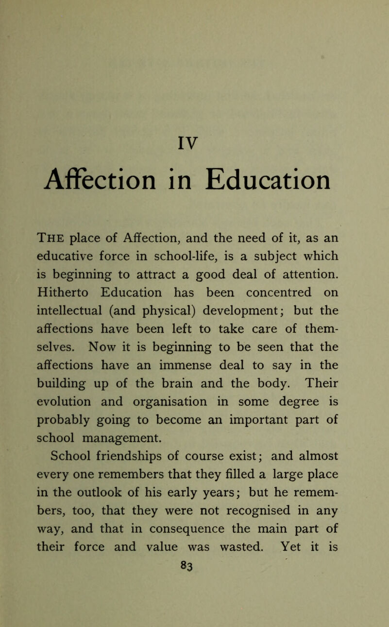 IV Affection in Education The place of Affection, and the need of it, as an educative force in school-life, is a subject which is beginning to attract a good deal of attention. Hitherto Education has been concentred on intellectual (and physical) development; but the affections have been left to take care of them- selves. Now it is beginning to be seen that the affections have an immense deal to say in the building up of the brain and the body. Their evolution and organisation in some degree is probably going to become an important part of school management. School friendships of course exist; and almost every one remembers that they filled a large place in the outlook of his early years; but he remem- bers, too, that they were not recognised in any way, and that in consequence the main part of their force and value was wasted. Yet it is