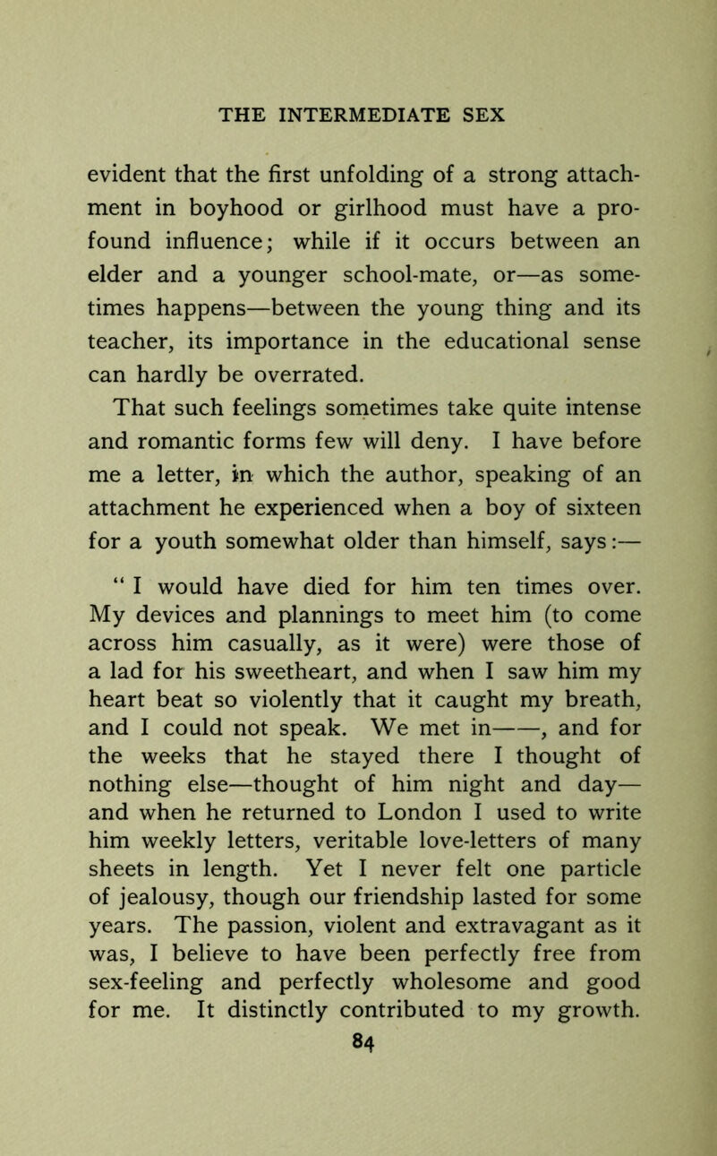 evident that the first unfolding of a strong attach- ment in boyhood or girlhood must have a pro- found influence; while if it occurs between an elder and a younger school-mate, or—as some- times happens—between the young thing and its teacher, its importance in the educational sense can hardly be overrated. That such feelings sometimes take quite intense and romantic forms few will deny. I have before me a letter, in which the author, speaking of an attachment he experienced when a boy of sixteen for a youth somewhat older than himself, says:— “ I would have died for him ten times over. My devices and plannings to meet him (to come across him casually, as it were) were those of a lad for his sweetheart, and when I saw him my heart beat so violently that it caught my breath, and I could not speak. We met in , and for the weeks that he stayed there I thought of nothing else—thought of him night and day— and when he returned to London I used to write him weekly letters, veritable love-letters of many sheets in length. Yet I never felt one particle of jealousy, though our friendship lasted for some years. The passion, violent and extravagant as it was, I believe to have been perfectly free from sex-feeling and perfectly wholesome and good for me. It distinctly contributed to my growth.
