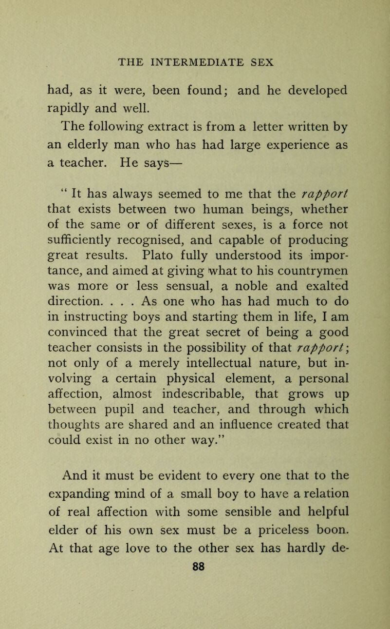 had, as it were, been found; and he developed rapidly and well. The following extract is from a letter written by an elderly man who has had large experience as a teacher. He says— “ It has always seemed to me that the rapport that exists between two human beings, whether of the same or of different sexes, is a force not sufficiently recognised, and capable of producing great results. Plato fully understood its impor- tance, and aimed at giving what to his countrymen was more or less sensual, a noble and exalted direction. ... As one who has had much to do in instructing boys and starting them in life, I am convinced that the great secret of being a good teacher consists in the possibility of that rapport; not only of a merely intellectual nature, but in- volving a certain physical element, a personal affection, almost indescribable, that grows up between pupil and teacher, and through which thoughts are shared and an influence created that could exist in no other way.” And it must be evident to every one that to the expanding mind of a small boy to have a relation of real affection with some sensible and helpful elder of his own sex must be a priceless boon. At that age love to the other sex has hardly de-