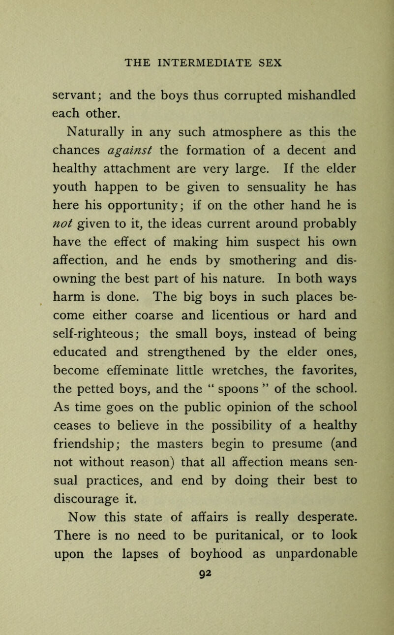 servant; and the boys thus corrupted mishandled each other. Naturally in any such atmosphere as this the chances against the formation of a decent and healthy attachment are very large. If the elder youth happen to be given to sensuality he has here his opportunity; if on the other hand he is not given to it, the ideas current around probably have the effect of making him suspect his own affection, and he ends by smothering and dis- owning the best part of his nature. In both ways harm is done. The big boys in such places be- come either coarse and licentious or hard and self-righteous; the small boys, instead of being educated and strengthened by the elder ones, become effeminate little wretches, the favorites, the petted boys, and the “ spoons ” of the school. As time goes on the public opinion of the school ceases to believe in the possibility of a healthy friendship; the masters begin to presume (and not without reason) that all affection means sen- sual practices, and end by doing their best to discourage it. Now this state of affairs is really desperate. There is no need to be puritanical, or to look upon the lapses of boyhood as unpardonable
