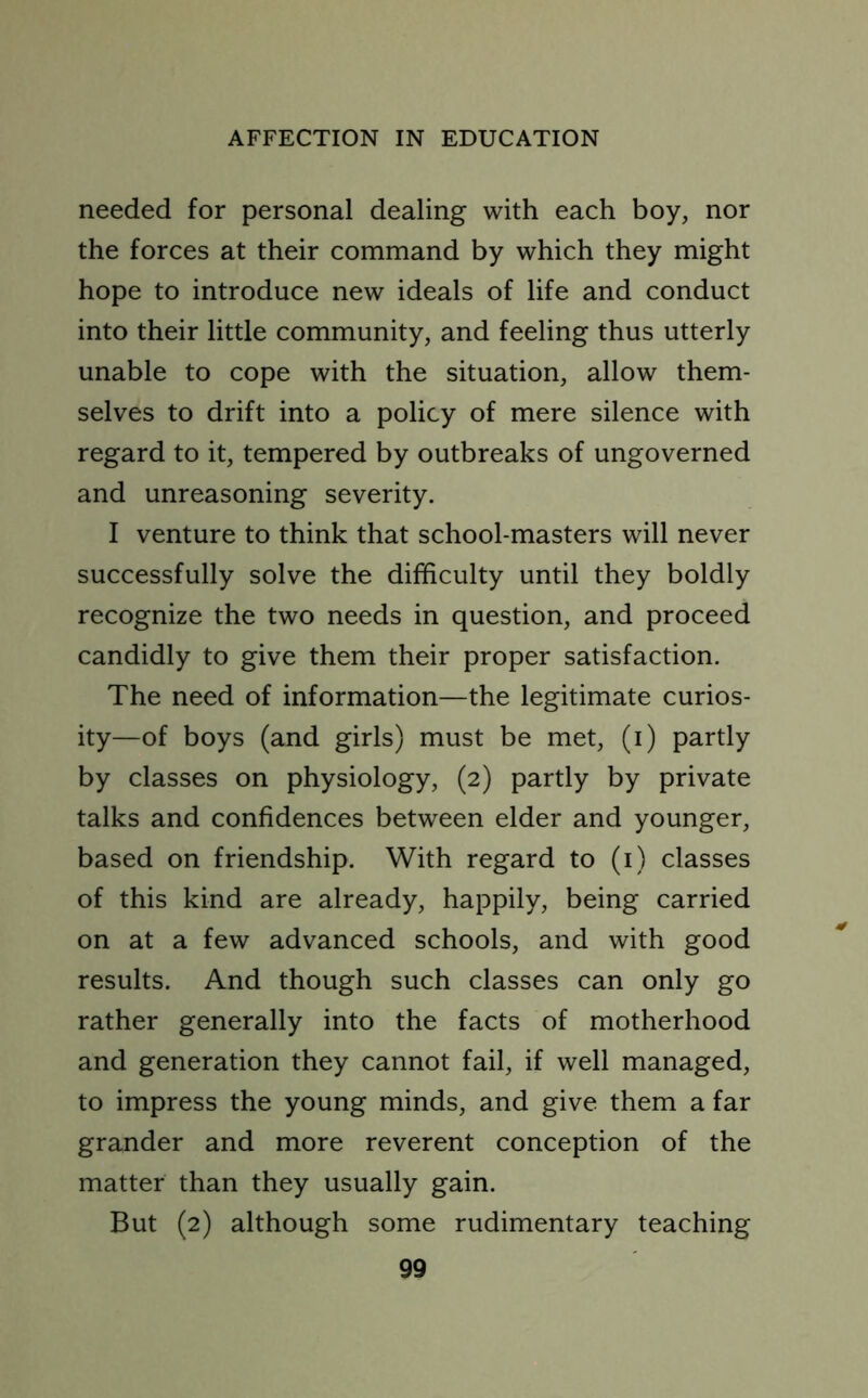 needed for personal dealing with each boy, nor the forces at their command by which they might hope to introduce new ideals of life and conduct into their little community, and feeling thus utterly unable to cope with the situation, allow them- selves to drift into a policy of mere silence with regard to it, tempered by outbreaks of ungoverned and unreasoning severity. I venture to think that school-masters will never successfully solve the difficulty until they boldly recognize the two needs in question, and proceed candidly to give them their proper satisfaction. The need of information—the legitimate curios- ity—of boys (and girls) must be met, (i) partly by classes on physiology, (2) partly by private talks and confidences between elder and younger, based on friendship. With regard to (1) classes of this kind are already, happily, being carried on at a few advanced schools, and with good results. And though such classes can only go rather generally into the facts of motherhood and generation they cannot fail, if well managed, to impress the young minds, and give them a far grander and more reverent conception of the matter than they usually gain. But (2) although some rudimentary teaching