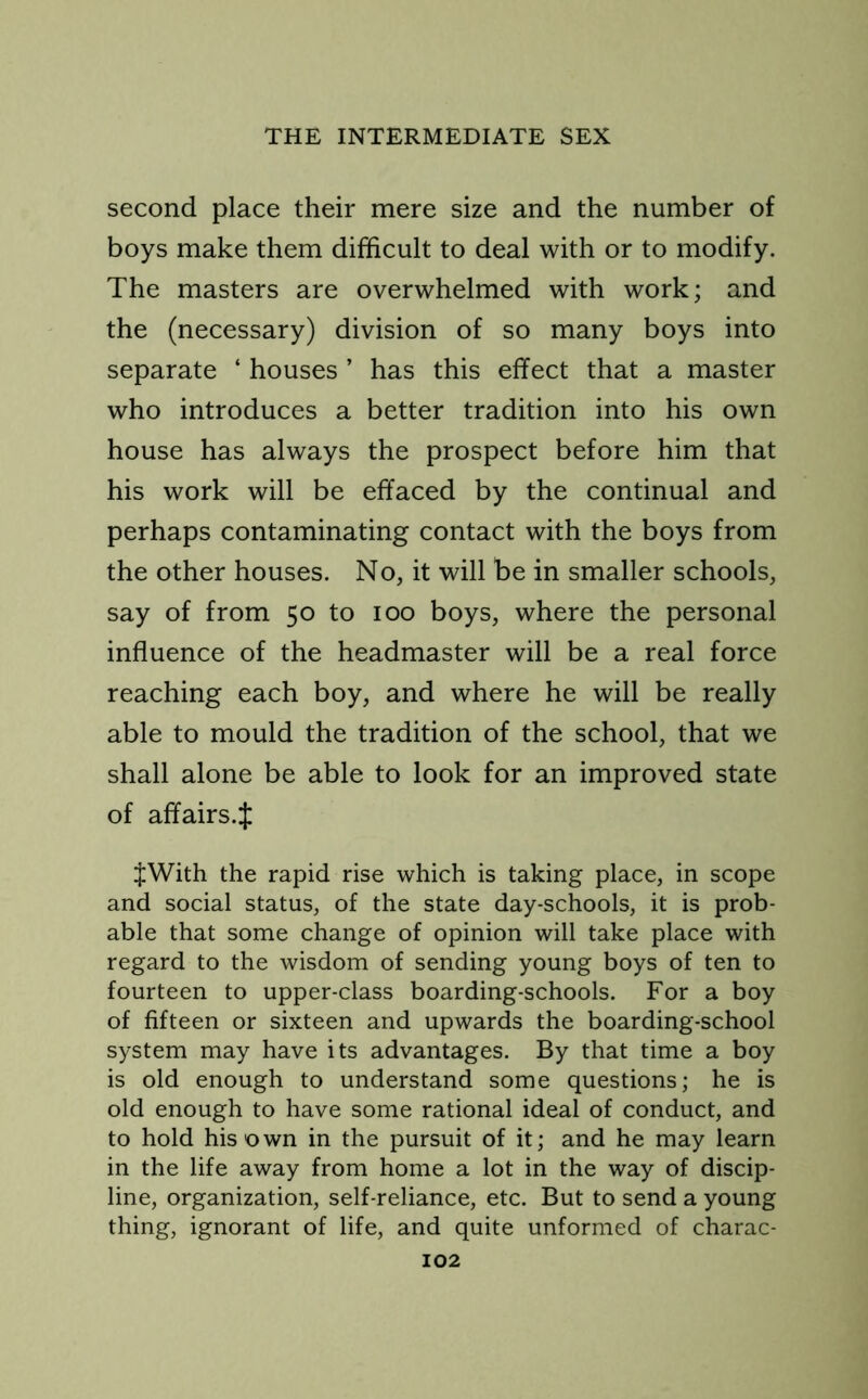 second place their mere size and the number of boys make them difficult to deal with or to modify. The masters are overwhelmed with work; and the (necessary) division of so many boys into separate ‘ houses ’ has this effect that a master who introduces a better tradition into his own house has always the prospect before him that his work will be effaced by the continual and perhaps contaminating contact with the boys from the other houses. No, it will be in smaller schools, say of from 50 to 100 boys, where the personal influence of the headmaster will be a real force reaching each boy, and where he will be really able to mould the tradition of the school, that we shall alone be able to look for an improved state of affairs.^ $With the rapid rise which is taking place, in scope and social status, of the state day-schools, it is prob- able that some change of opinion will take place with regard to the wisdom of sending young boys of ten to fourteen to upper-class boarding-schools. For a boy of fifteen or sixteen and upwards the boarding-school system may have its advantages. By that time a boy is old enough to understand some questions; he is old enough to have some rational ideal of conduct, and to hold his own in the pursuit of it; and he may learn in the life away from home a lot in the way of discip- line, organization, self-reliance, etc. But to send a young thing, ignorant of life, and quite unformed of charac-