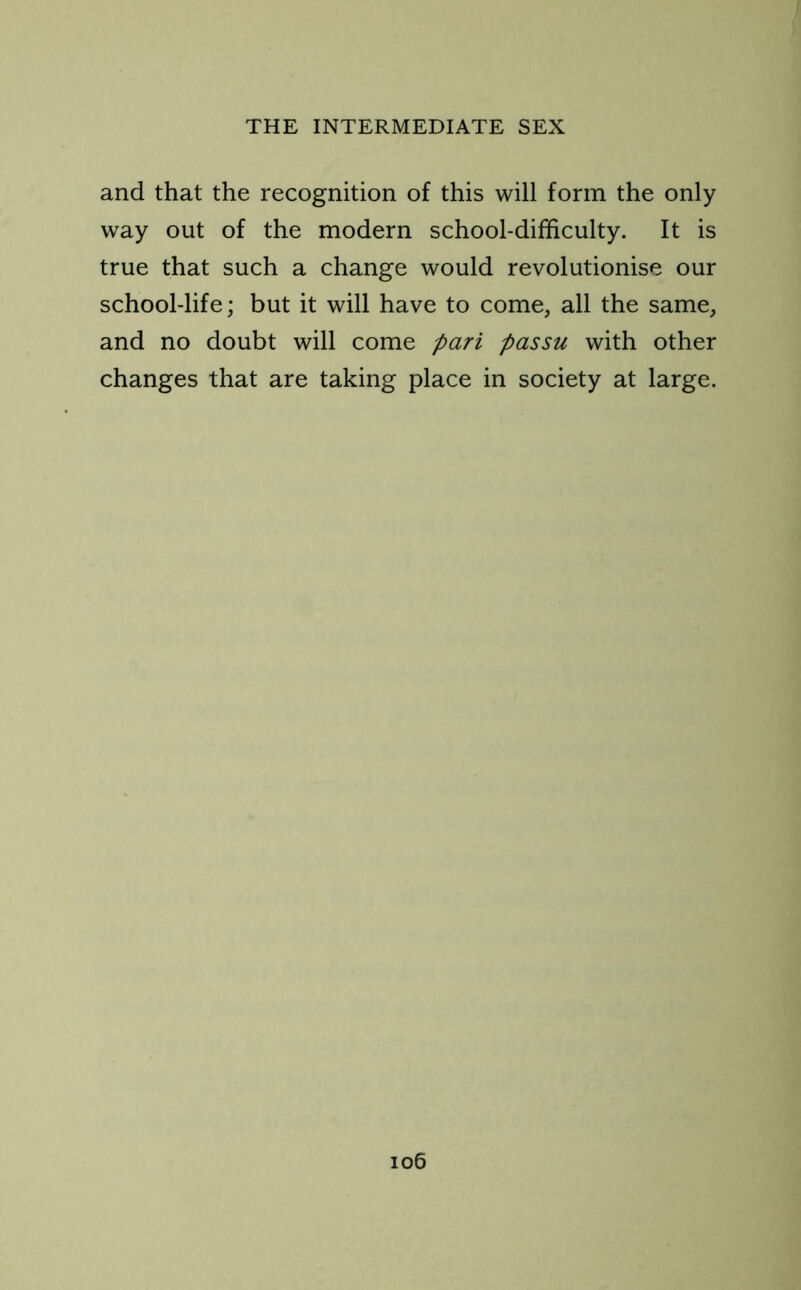 and that the recognition of this will form the only way out of the modern school-difficulty. It is true that such a change would revolutionise our school-life; but it will have to come, all the same, and no doubt will come pari passu with other changes that are taking place in society at large.