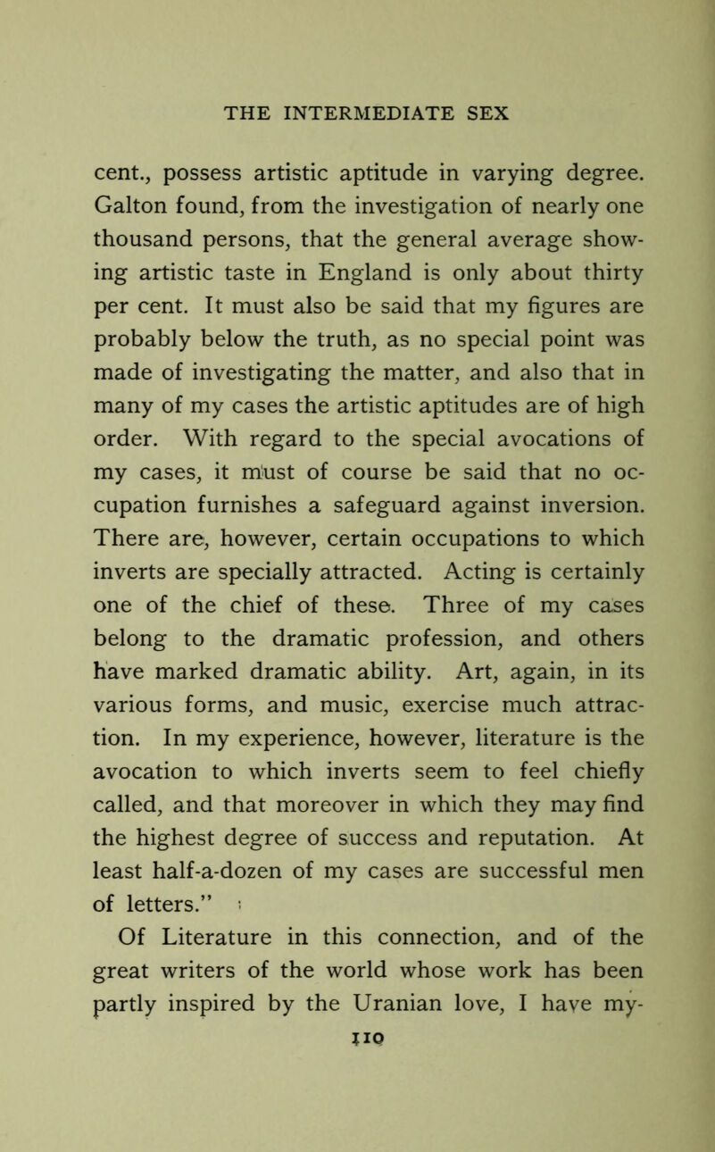 cent., possess artistic aptitude in varying degree. Galton found, from the investigation of nearly one thousand persons, that the general average show- ing artistic taste in England is only about thirty per cent. It must also be said that my figures are probably below the truth, as no special point was made of investigating the matter, and also that in many of my cases the artistic aptitudes are of high order. With regard to the special avocations of my cases, it must of course be said that no oc- cupation furnishes a safeguard against inversion. There are, however, certain occupations to which inverts are specially attracted. Acting is certainly one of the chief of these. Three of my cases belong to the dramatic profession, and others have marked dramatic ability. Art, again, in its various forms, and music, exercise much attrac- tion. In my experience, however, literature is the avocation to which inverts seem to feel chiefly called, and that moreover in which they may find the highest degree of success and reputation. At least half-a-dozen of my cases are successful men of letters.” i Of Literature in this connection, and of the great writers of the world whose work has been partly inspired by the Uranian love, I have my- HO