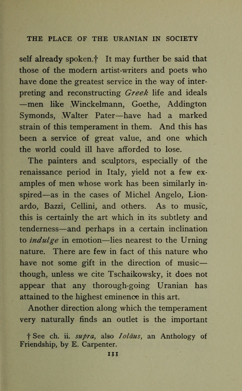 self already spoken.f It may further be said that those of the modern artist-writers and poets who have done the greatest service in the way of inter- preting and reconstructing Greek life and ideals —men like Winckelmann, Goethe, Addington Symonds, Walter Pater—have had a marked strain of this temperament in them. And this has been a service of great value, and one which the world could ill have afforded to lose. The painters and sculptors, especially of the renaissance period in Italy, yield not a few ex- amples of men whose work has been similarly in- spired—as in the cases of Michel Angelo, Lion- ardo, Bazzi, Cellini, and others. As to music, this is certainly the art which in its subtlety and tenderness—and perhaps in a certain inclination to indulge in emotion—lies nearest to the Urning nature. There are few in fact of this nature who have not some gift in the direction of music— though, unless we cite Tschaikowsky, it does not appear that any thorough-going Uranian has attained to the highest eminence in this art. Another direction along which the temperament very naturally finds an outlet is the important f See ch. ii. supra, also Iolaus, an Anthology of Friendship, by E. Carpenter. ill