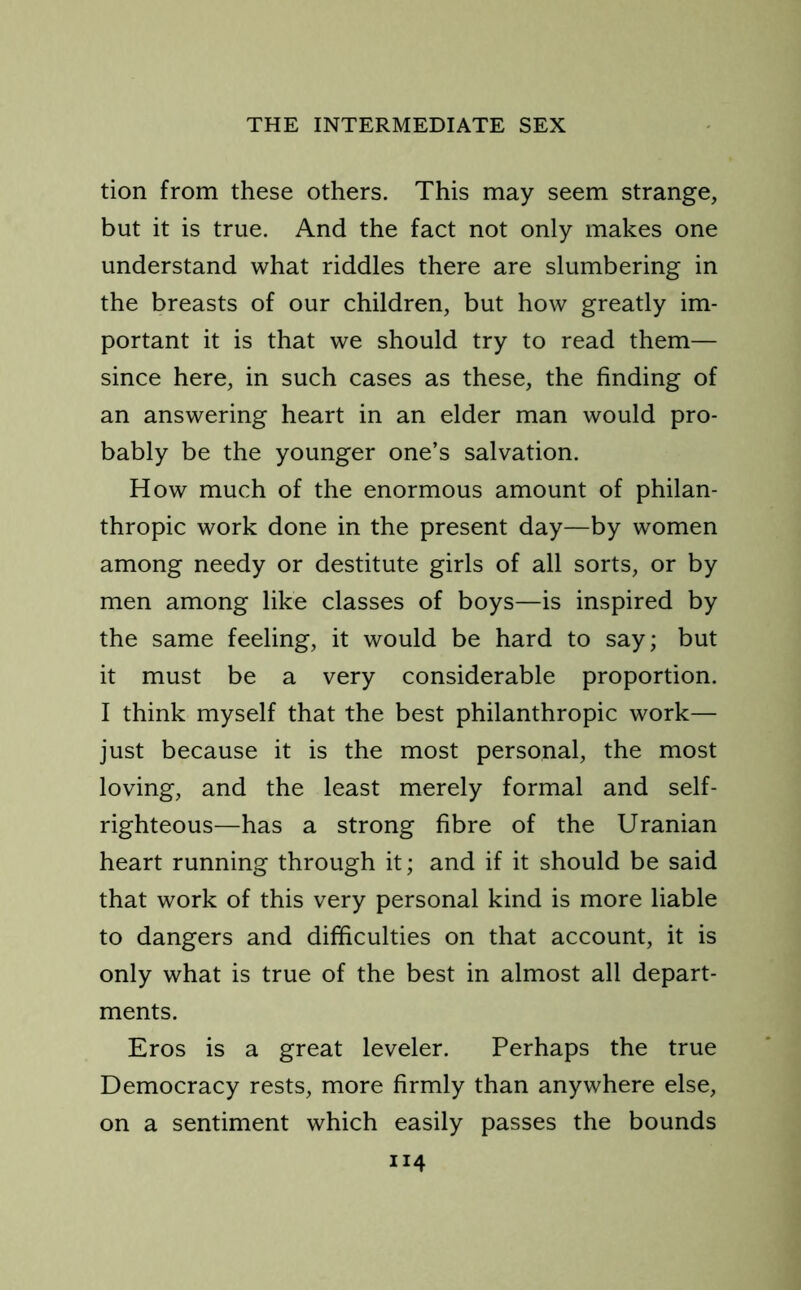 tion from these others. This may seem strange, but it is true. And the fact not only makes one understand what riddles there are slumbering in the breasts of our children, but how greatly im- portant it is that we should try to read them— since here, in such cases as these, the finding of an answering heart in an elder man would pro- bably be the younger one’s salvation. How much of the enormous amount of philan- thropic work done in the present day—by women among needy or destitute girls of all sorts, or by men among like classes of boys—is inspired by the same feeling, it would be hard to say; but it must be a very considerable proportion. I think myself that the best philanthropic work— just because it is the most personal, the most loving, and the least merely formal and self- righteous—has a strong fibre of the Uranian heart running through it; and if it should be said that work of this very personal kind is more liable to dangers and difficulties on that account, it is only what is true of the best in almost all depart- ments. Eros is a great leveler. Perhaps the true Democracy rests, more firmly than anywhere else, on a sentiment which easily passes the bounds ”4