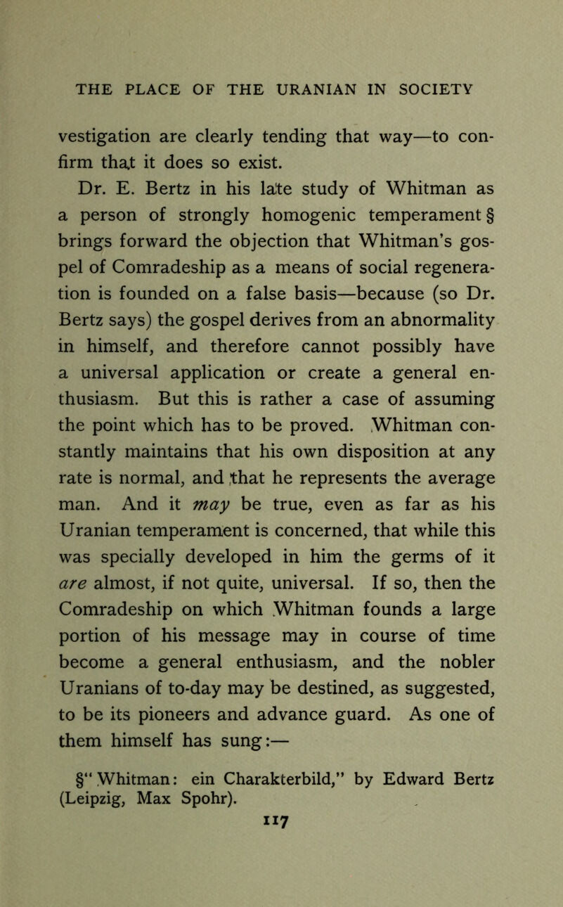 vestigation are clearly tending that way—to con- firm that it does so exist. Dr. E. Bertz in his late study of Whitman as a person of strongly homogenic temperament § brings forward the objection that Whitman’s gos- pel of Comradeship as a means of social regenera- tion is founded on a false basis—because (so Dr. Bertz says) the gospel derives from an abnormality in himself, and therefore cannot possibly have a universal application or create a general en- thusiasm. But this is rather a case of assuming the point which has to be proved. Whitman con- stantly maintains that his own disposition at any rate is normal, and that he represents the average man. And it may be true, even as far as his Uranian temperament is concerned, that while this was specially developed in him the germs of it are almost, if not quite, universal. If so, then the Comradeship on which Whitman founds a large portion of his message may in course of time become a general enthusiasm, and the nobler Uranians of to-day may be destined, as suggested, to be its pioneers and advance guard. As one of them himself has sung:— §“ Whitman: ein Charakterbild,” by Edward Bertz (Leipzig, Max Spohr).
