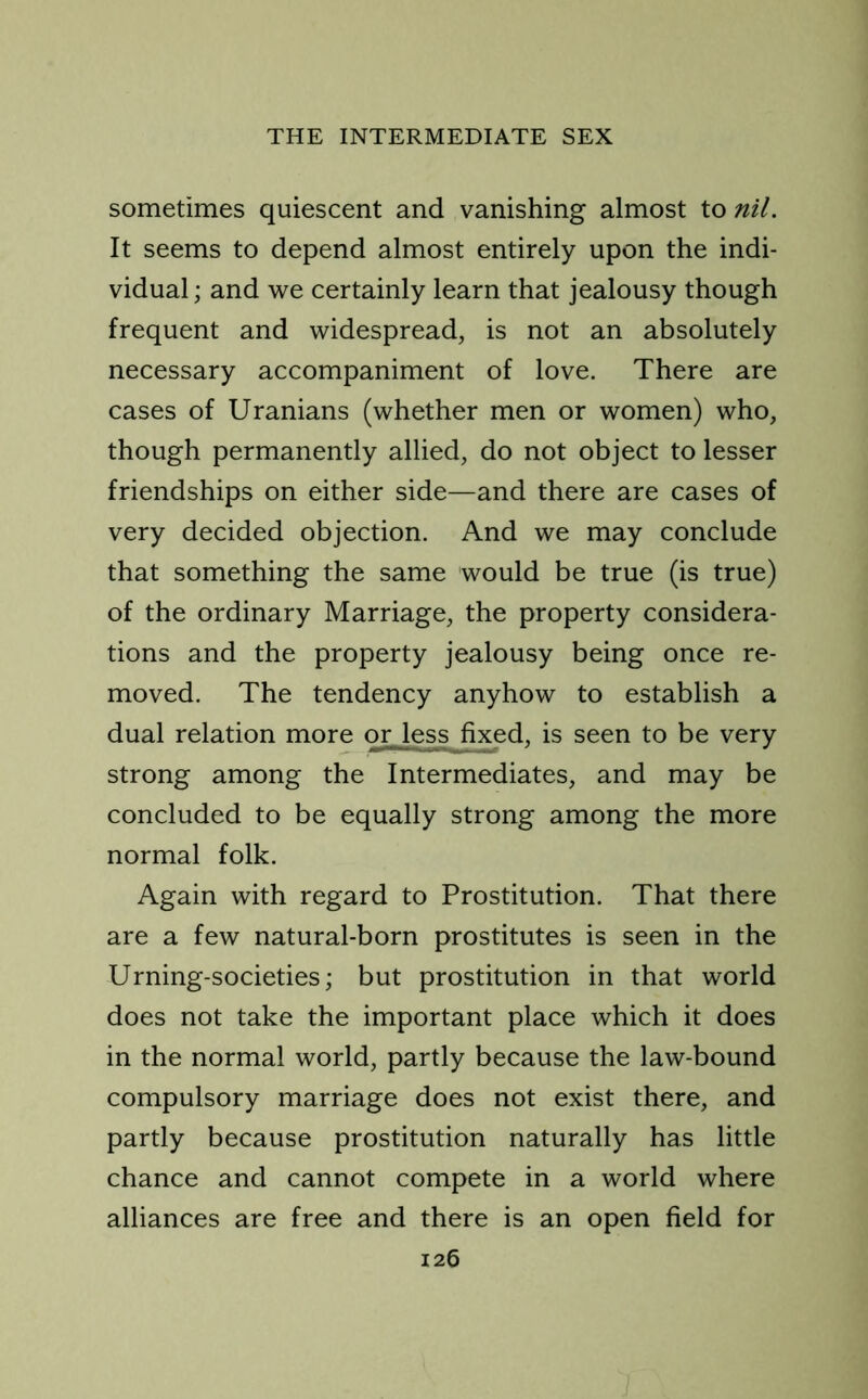 sometimes quiescent and vanishing almost to nil. It seems to depend almost entirely upon the indi- vidual; and we certainly learn that jealousy though frequent and widespread, is not an absolutely necessary accompaniment of love. There are cases of Uranians (whether men or women) who, though permanently allied, do not object to lesser friendships on either side—and there are cases of very decided objection. And we may conclude that something the same would be true (is true) of the ordinary Marriage, the property considera- tions and the property jealousy being once re- moved. The tendency anyhow to establish a dual relation more or jessjixed, is seen to be very strong among the Intermediates, and may be concluded to be equally strong among the more normal folk. Again with regard to Prostitution. That there are a few natural-born prostitutes is seen in the Urning-societies; but prostitution in that world does not take the important place which it does in the normal world, partly because the law-bound compulsory marriage does not exist there, and partly because prostitution naturally has little chance and cannot compete in a world where alliances are free and there is an open field for
