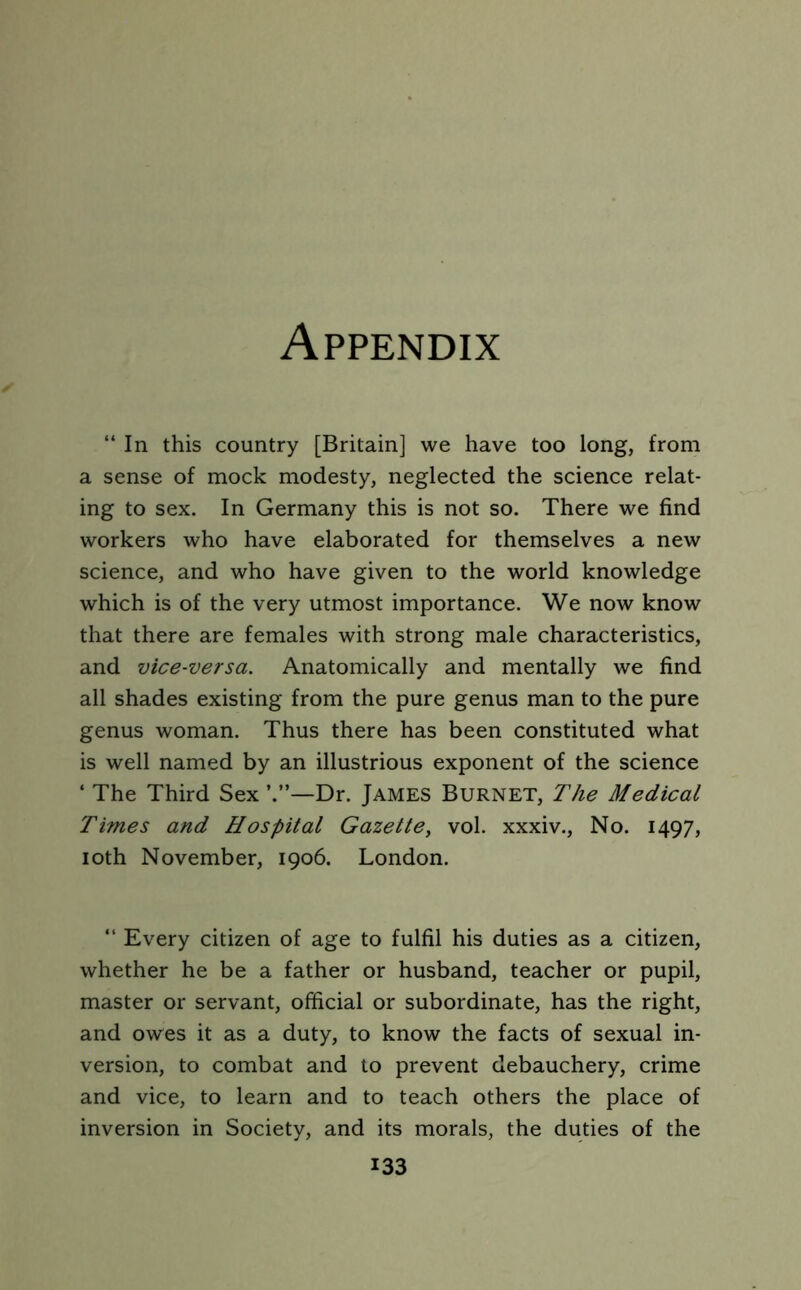 “In this country [Britain] we have too long, from a sense of mock modesty, neglected the science relat- ing to sex. In Germany this is not so. There we find workers who have elaborated for themselves a new science, and who have given to the world knowledge which is of the very utmost importance. We now know that there are females with strong male characteristics, and vice-versa. Anatomically and mentally we find all shades existing from the pure genus man to the pure genus woman. Thus there has been constituted what is well named by an illustrious exponent of the science ‘ The Third Sex —Dr. James Burnet, The Medical Times and Hospital Gazette, vol. xxxiv., No. 1497, 10th November, 1906. London. “ Every citizen of age to fulfil his duties as a citizen, whether he be a father or husband, teacher or pupil, master or servant, official or subordinate, has the right, and owes it as a duty, to know the facts of sexual in- version, to combat and to prevent debauchery, crime and vice, to learn and to teach others the place of inversion in Society, and its morals, the duties of the