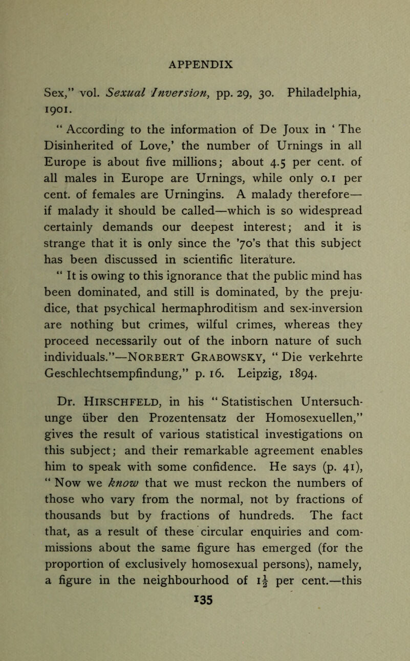 Sex,” vol. Sexual Inversion, pp. 29, 30. Philadelphia, 1901. “ According to the information of De Joux in 4 The Disinherited of Love,’ the number of Urnings in all Europe is about five millions; about 4.5 per cent, of all males in Europe are Urnings, while only 0.1 per cent, of females are Urningins. A malady therefore— if malady it should be called—which is so widespread certainly demands our deepest interest; and it is strange that it is only since the ’7o’s that this subject has been discussed in scientific literature. 44 It is owing to this ignorance that the public mind has been dominated, and still is dominated, by the preju- dice, that psychical hermaphroditism and sex-inversion are nothing but crimes, wilful crimes, whereas they proceed necessarily out of the inborn nature of such individuals.”—Norbert Grabowsky, 44 Die verkehrte Geschlechtsempfindung,” p. 16. Leipzig, 1894. Dr. Hirschfeld, in his “ Statistischen Untersuch- unge uber den Prozentensatz der Homosexuellen,” gives the result of various statistical investigations on this subject; and their remarkable agreement enables him to speak with some confidence. He says (p. 41), 44 Now we know that we must reckon the numbers of those who vary from the normal, not by fractions of thousands but by fractions of hundreds. The fact that, as a result of these circular enquiries and com- missions about the same figure has emerged (for the proportion of exclusively homosexual persons), namely, a figure in the neighbourhood of ij per cent.—this