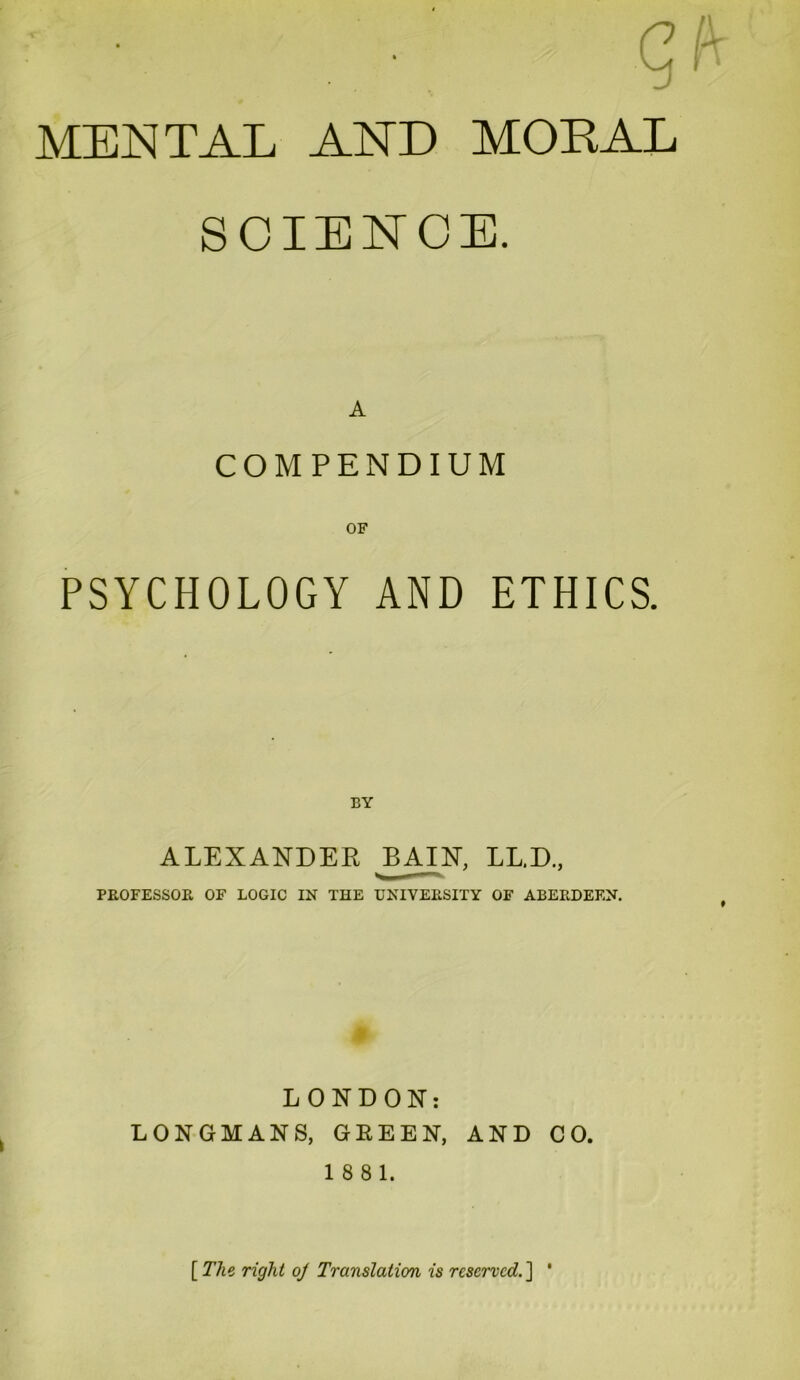 MENTAL AND MORAL SCIENCE. A COMPENDIUM PSYCHOLOGY AND ETHICS. ALEXANDER BAIN, LL.D., PROFESSOR OF LOGIC IN THE UNIVERSITY OF ABERDEEN. LONDON: LONGMANS, GREEN, AND CO. 18 8 1. [The right oj Translation is reserved.] '