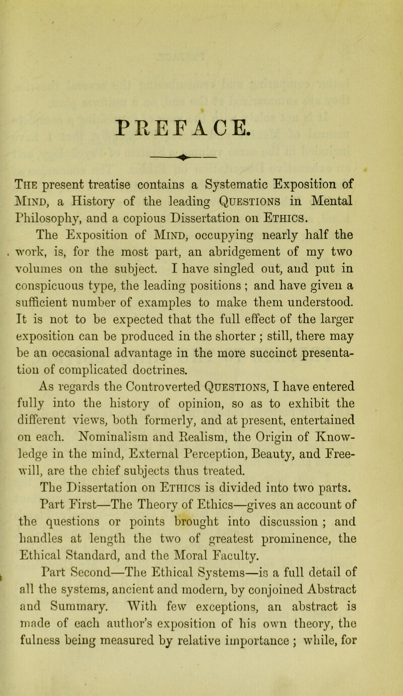 PREFACE. The present treatise contains a Systematic Exposition of Mind, a History of the leading Questions in Mental Philosophy, and a copious Dissertation on Ethics. The Exposition of Mind, occupying nearly half the . work, is, for the most part, an abridgement of my two volumes on the subject. I have singled out, and put in conspicuous type, the leading positions ; and have given a sufficient number of examples to make them understood. It is not to be expected that the full effect of the larger exposition can be produced in the shorter ; still, there may be an occasional advantage in the more succinct presenta- tion of complicated doctrines. As regards the Controverted Questions, I have entered fully into the history of opinion, so as to exhibit the different views, both formerly, and at present, entertained on each. Nominalism and Realism, the Origin of Know- ledge in the mind, External Perception, Beauty, and Free- will, are the chief subjects thus treated. The Dissertation on Ethics is divided into two parts. Part First—The Theory of Ethics—gives an account of the questions or points brought into discussion ; and handles at length the two of greatest prominence, the Ethical Standard, and the Moral Faculty. Part Second—The Ethical Systems—is a full detail of all the systems, ancient and modern, by conjoined Abstract and Summary. With few exceptions, an abstract is made of each author’s exposition of his own theory, the fulness being measured by relative importance ; while, for