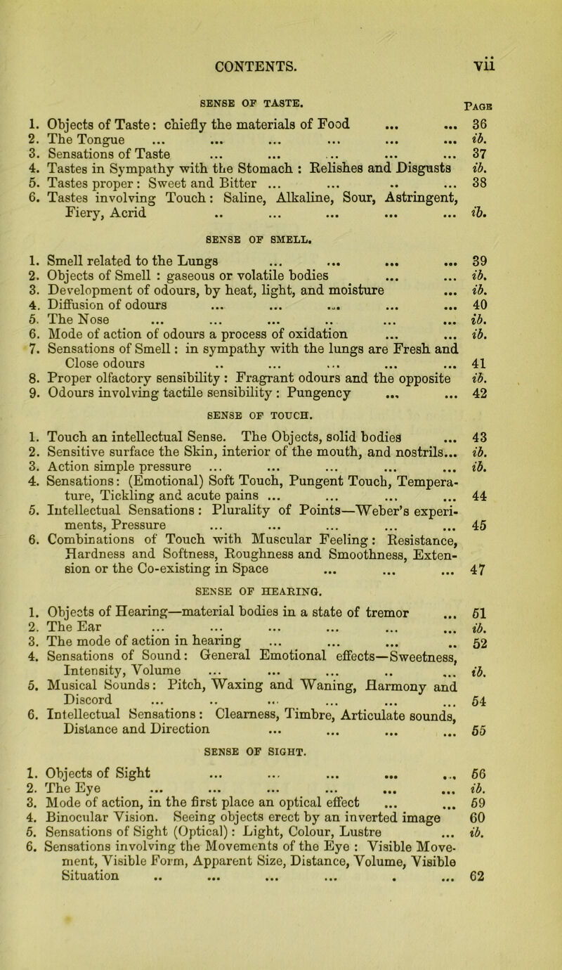 SENSE OF TASTE. 1. Objects of Taste: chiefly the materials of Food 2. The Tongue 3. Sensations of Taste 4. Tastes in Sympathy with the Stomach : Relishes and Disgusts 5. Tastes proper : Sweet and Bitter ... 6. Tastes involving Touch: Saline, Alkaline, Sour, Astringent, Fiery, Acrid SENSE OF SMELL. 1. Smell related to the Lungs 2. Objects of Smell : gaseous or volatile bodies 3. Development of odours, by heat, light, and moisture 4. Diffusion of odours 5. The Nose ... ... ... .. ... ... 6. Mode of action of odours a process of oxidation 7. Sensations of Smell: in sympathy with the lungs are Fresh and Close odours 8. Proper olfactory sensibility : Fragrant odours and the opposite 9. Odours involving tactile sensibility : Pungency SENSE OF TOUCH. 1. Touch an intellectual Sense. The Objects, solid bodies 2. Sensitive surface the Skin, interior of the mouth, and nostrils... 3. Action simple pressure 4. Sensations: (Emotional) Soft Touch, Pungent Touch, Tempera- ture, Tickling and acute pains ... 5. Intellectual Sensations: Plurality of Points—Weber’s experi- ments, Pressure 6. Combinations of Touch with Muscular Feeling: Resistance, Hardness and Softness, Roughness and Smoothness, Exten- sion or the Co-existing in Space SENSE OF HEARING. 1. Objects of Hearing—material bodies in a state of tremor 2. The Ear 3. The mode of action in hearing 4. Sensations of Sound: General Emotional effects—Sweetness, Intensity, Volume 5. Musical Sounds: Pitch, Waxing and Waning, Harmony and Discord 6. Intellectual Sensations : Clearness, Timbre, Articulate sounds, Distance and Direction SENSE OF SIGHT. 1. Objects of Sight 2. The Eye 3. Mode of action, in the first place an optical effect 4. Binocular Vision. Seeing objects erect by an inverted image 5. Sensations of Sight (Optical): Light, Colour, Lustre 6. Sensations involving the Movements of the Eye : Visible Move- ment, Visible Form, Apparent Size, Distance, Volume, Visible Situation .. ... ... ... . ... Pagb 36 ib. 37 ib. 38 ib. 89 ib. ib. 40 ib. ib. 41 ib. 42 43 ib. ib. 44 45 47 61 ib. 52 ib. 54 55 56 ib. 69 60 ib. 62