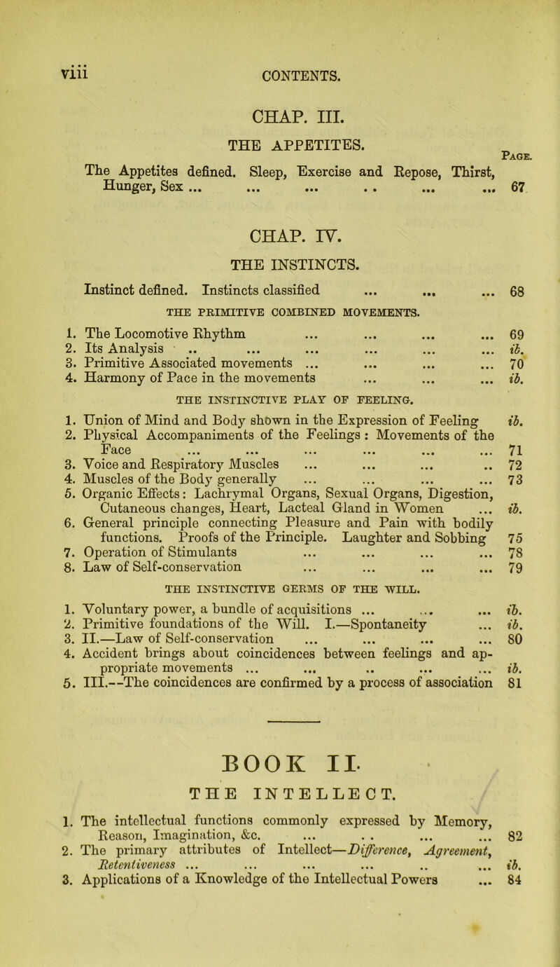 CHAP. III. THE APPETITES. The Appetites defined. Sleep, Exercise and Repose, Thirst, Hunger, Sex ... ... ... . « ... ... Page. 67 CHAP. IY. THE INSTINCTS. Instinct defined. Instincts classified ... ... ... 68 THE PRIMITIVE COMBINED MOVEMENTS. 1. The Locomotive Rhythm ... ... ... ... 69 2. Its Analysis .. ... ... ... ... ... ib. 3. Primitive Associated movements ... ... ... ... 70 4. Harmony of Pace in the movements ... ... ... ib. THE INSTINCTIVE PLAY OF FEELING. 1. Union of Mind and Body shown in the Expression of Feeling ib. 2. Physical Accompaniments of the Feelings : Movements of the Face ... ... ... ... ... ... 71 3. Voice and Respiratory Muscles ... ... ... .. 72 4. Muscles of the Body generally ... ... ... ... 73 6. Organic Effects: Lachrymal Organs, Sexual Organs, Digestion, Cutaneous changes, Heart, Lacteal Gland in Women ... ib. 6. General principle connecting Pleasure and Pain with bodily functions. Proofs of the Principle. Laughter and Sobbing 75 7. Operation of Stimulants ... ... ... ... 78 8. Law of Self-conservation ... ... ... ... 79 THE INSTINCTIVE GERMS OF THE WILL. 1. Voluntary power, a bundle of acquisitions ... ... ... ib. 2. Primitive foundations of the Will. I.—Spontaneity ... ib. 3. II.—Law of Self-conservation ... ... ... ... 80 4. Accident brings about coincidences between feelings and ap- propriate movements ... ... .. ... ... ib. 5. HI.—The coincidences are confirmed by a process of association 81 BOOK II- THE INTELLECT. 1. The intellectual functions commonly expressed by Memory, Reason, Imagination, &c. ... . . ... ... 82 2. The primary attributes of Intellect—Difference, Agreement, Retentiveness ... ... ... ... .. ... ib. 3. Applications of a Knowledge of the Intellectual Powers ... 84